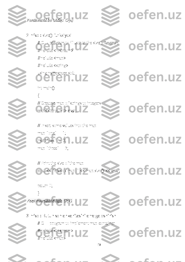Yordamchi bo'shliq:   O(n)
2-misol:   size() funksiyasi
// C++ program to illustrate the size() function
#include <iostream>
#include <map>
#include <string>
using namespace std;
int main()
{
// Create a map of strings to integers
map<string, int> map;
// Insert some values into the map
map["one"] = 1;
map["two"] = 2;
map["three"] = 3;
// Print the size of the map
cout << "Size of map: " << map.size() << endl;
return 0;
}
Vaqt murakkabligi:   O(1).
3-misol: Butun sonlar xaritasini amalga oshirish
// C++ program to implement map container
#include <iostream>
#include <map>
18 