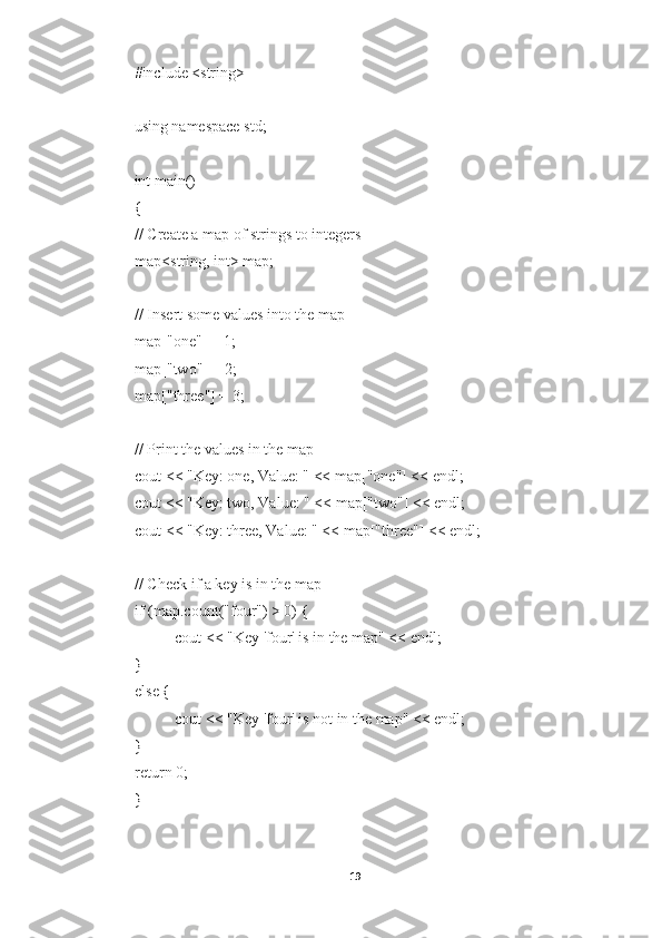 #include <string>
using namespace std;
int main()
{
// Create a map of strings to integers
map<string, int> map;
// Insert some values into the map
map["one"] = 1;
map["two"] = 2;
map["three"] = 3;
// Print the values in the map
cout << "Key: one, Value: " << map["one"] << endl;
cout << "Key: two, Value: " << map["two"] << endl;
cout << "Key: three, Value: " << map["three"] << endl;
// Check if a key is in the map
if (map.count("four") > 0) {
cout << "Key 'four' is in the map" << endl;
}
else {
cout << "Key 'four' is not in the map" << endl;
}
return 0;
}
19 