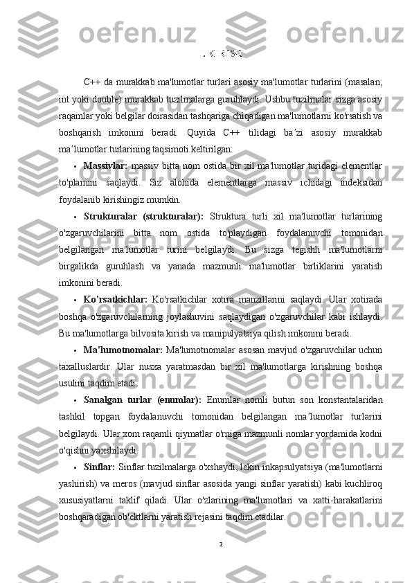 I. KIRISH
C++ da murakkab ma'lumotlar turlari asosiy ma'lumotlar turlarini (masalan,
int yoki double) murakkab tuzilmalarga guruhlaydi. Ushbu tuzilmalar sizga asosiy
raqamlar yoki belgilar doirasidan tashqariga chiqadigan ma'lumotlarni ko'rsatish va
boshqarish   imkonini   beradi.   Quyida   C++   tilidagi   ba zi   asosiy   murakkabʼ
ma lumotlar turlarining taqsimoti keltirilgan:	
ʼ
 Massivlar:   massiv   bitta   nom   ostida   bir   xil   ma'lumotlar   turidagi   elementlar
to'plamini   saqlaydi.   Siz   alohida   elementlarga   massiv   ichidagi   indeksidan
foydalanib kirishingiz mumkin.
 Strukturalar   (strukturalar):   Struktura   turli   xil   ma'lumotlar   turlarining
o'zgaruvchilarini   bitta   nom   ostida   to'playdigan   foydalanuvchi   tomonidan
belgilangan   ma'lumotlar   turini   belgilaydi.   Bu   sizga   tegishli   ma'lumotlarni
birgalikda   guruhlash   va   yanada   mazmunli   ma'lumotlar   birliklarini   yaratish
imkonini beradi.
 Ko'rsatkichlar:   Ko'rsatkichlar   xotira   manzillarini   saqlaydi.   Ular   xotirada
boshqa   o'zgaruvchilarning   joylashuvini   saqlaydigan   o'zgaruvchilar   kabi   ishlaydi.
Bu ma'lumotlarga bilvosita kirish va manipulyatsiya qilish imkonini beradi.
 Ma'lumotnomalar:   Ma'lumotnomalar  asosan  mavjud o'zgaruvchilar  uchun
taxalluslardir.   Ular   nusxa   yaratmasdan   bir   xil   ma'lumotlarga   kirishning   boshqa
usulini taqdim etadi.
 Sanalgan   turlar   (enumlar):   Enumlar   nomli   butun   son   konstantalaridan
tashkil   topgan   foydalanuvchi   tomonidan   belgilangan   ma lumotlar   turlarini	
ʼ
belgilaydi. Ular xom raqamli qiymatlar o'rniga mazmunli nomlar yordamida kodni
o'qishni yaxshilaydi.
 Sinflar:  Sinflar tuzilmalarga o'xshaydi, lekin inkapsulyatsiya (ma'lumotlarni
yashirish) va meros (mavjud sinflar asosida yangi sinflar yaratish) kabi kuchliroq
xususiyatlarni   taklif   qiladi.   Ular   o'zlarining   ma'lumotlari   va   xatti-harakatlarini
boshqaradigan ob'ektlarni yaratish rejasini taqdim etadilar.
2 