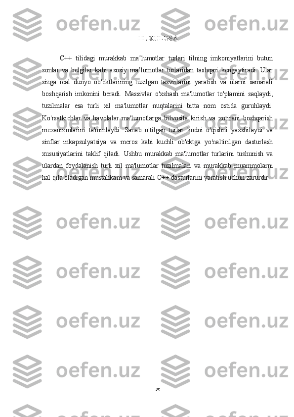 III. XULOSA
C++   tilidagi   murakkab   ma lumotlar   turlari   tilning   imkoniyatlarini   butunʼ
sonlar   va   belgilar   kabi   asosiy   ma lumotlar   turlaridan   tashqari   kengaytiradi.   Ular
ʼ
sizga   real   dunyo   ob'ektlarining   tuzilgan   tasvirlarini   yaratish   va   ularni   samarali
boshqarish   imkonini   beradi.   Massivlar   o'xshash   ma'lumotlar   to'plamini   saqlaydi,
tuzilmalar   esa   turli   xil   ma'lumotlar   nuqtalarini   bitta   nom   ostida   guruhlaydi.
Ko'rsatkichlar   va   havolalar   ma'lumotlarga   bilvosita   kirish   va   xotirani   boshqarish
mexanizmlarini   ta'minlaydi.   Sanab   o'tilgan   turlar   kodni   o'qishni   yaxshilaydi   va
sinflar   inkapsulyatsiya   va   meros   kabi   kuchli   ob'ektga   yo'naltirilgan   dasturlash
xususiyatlarini   taklif   qiladi.   Ushbu   murakkab   ma'lumotlar   turlarini   tushunish   va
ulardan   foydalanish   turli   xil   ma'lumotlar   tuzilmalari   va   murakkab   muammolarni
hal qila oladigan mustahkam va samarali C++ dasturlarini yaratish uchun zarurdir.
20 