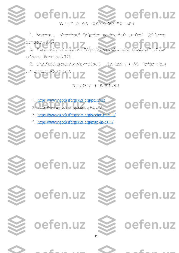 IV. FOYDALANILGAN ADABIYOTLAR
1. Nazarov.F,   Eshtemirov.S   “Algoritm   va   dasturlash   asoslari”.   Qo’llanma.
Samarqand-2019;
2. Yusupov.O;   Eshonqulov.E   “Algoritm   va   ma’lumotlar   strukturasi”.   O’quv-
qo’lanma. Samarqand-2021.
3. Sh.A.Sadullayeva, A.Z.Maxmudov. C++ DA DASTURLASH fanidan o‘quv
qo‘llanma, Toshkent 2017;
INTERNET RESUSRLARI
1. https://www.geeksforgeeks.org/pointers     
2. https://www.geeksforgeeks.org/struct/
3. https://www.geeksforgeeks.org/vector-in-c++/   
4. https://www.geeksforgeeks.org/map-in-c++ /   
21 