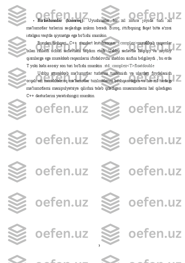  Birlashmalar   (kamroq):   Uyushmalar   bir   xil   xotira   joyida   turli   xil
ma'lumotlar   turlarini   saqlashga   imkon   beradi.   Biroq,   ittifoqning   faqat   bitta   a'zosi
istalgan vaqtda qiymatga ega bo'lishi mumkin.
Bundan   tashqari,   C++   standart   kutubxonasi   <complex> murakkab   raqamlar
bilan   ishlash   uchun   sarlavhani   taqdim   etadi.   Ushbu   sarlavha   haqiqiy   va   xayoliy
qismlarga ega murakkab raqamlarni ifodalovchi shablon sinfini belgilaydi , bu erda
T yoki kabi asosiy son turi bo'lishi mumkin . std::complex<T>floatdouble
Ushbu   murakkab   ma'lumotlar   turlarini   tushunish   va   ulardan   foydalanish
orqali siz murakkabroq ma'lumotlar tuzilmalarini boshqaradigan va har xil turdagi
ma'lumotlarni  manipulyatsiya  qilishni  talab  qiladigan  muammolarni   hal  qiladigan
C++ dasturlarini yaratishingiz mumkin.
3 