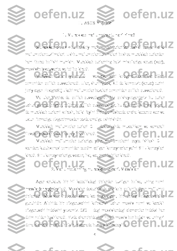 II.  ASOSIY QISM
1. Murakkab ma’lumotlar turlari nima?
Murakkab   tiplar   -   bu   ibtidoiy   ma'lumotlar   turlaridan   tashkil   topgan   ichki
ma'lumotlar tuzilmalari. Ushbu ma'lumotlar tuzilmalari boshqa murakkab turlardan
ham   iborat   bo'lishi   mumkin.   Murakkab   turlarning   ba'zi   misollariga   struct   (satr),
massiv/ro'yxat, xarita va ittifoq kiradi.
Murakkab   turlar   Python,   C++   va   Java   kabi   ko'pgina   dasturlash   tillari
tomonidan qo'llab-quvvatlanadi. Ular, shuningdek, 8.0 da kompozit  (struct) turini
joriy etgan PostgreSQL kabi ma'lumotlar bazalari tomonidan qo'llab-quvvatlanadi.
Va   ular   Vertica-da   qo'llab-quvvatlanadi.   Biz   qo'shayotganimiz   bu   turlar
uchun yanada boyroq, to'liqroq qo'llab-quvvatlashdir,  bu nafaqat  ORC  va Parket-
da murakkab turlarni so'rash, balki faylni birinchi navbatda ancha kattaroq satr va
ustun formatiga o'zgartirmasdan tezda amalga oshirishdir.
Murakkab   ma'lumotlar   turlari   C++   dasturlashda   mustahkam   va   samarali
ilovalar yaratish uchun asosiy hisoblanadi.
Murakkab   ma’lumotlar   turlariga   yana   ma’lumotlarni   qayta   ishlash   C++
standart kutubxonasi tomonidan taqdim etilgan konteynerlar ya’ni STL konteylari
kiradi. STL konteynerlariga vector, list, set, map kabilar kiradi.
2. Ma’lumotlarning murakkab turlari. Massivlar
Agar   struktura   bir   hil   kattalikdagi   tiplardan   tuzilgan   bo'lsa,   uning   nomi
massiv (array)  deyiladi. Massivlar dasturlashda eng ko'p qo'laniladigan ma’lumot
tiplaridir.   Massivlar   hotirada   ketma-ket   joylashgan,   bir   tipdagi   o'zgaruvchilar
guruhidir.   Alohida   bir   o’zgaruvchini   ko’rsatish   uchun   massiv   nomi   va   kerakli
o’zgaruvchi   indeksini   yozamiz.   C/C++   dagi   massivlardagi   elementlar   indeksi   har
doim noldan boshlanadi. Bizda char tipidagi m nomli massiv bor bo'lsin va uning 4
dona elementi mavjud bo'lsin. Sxemada bunday ko’rsataylik: 
4 