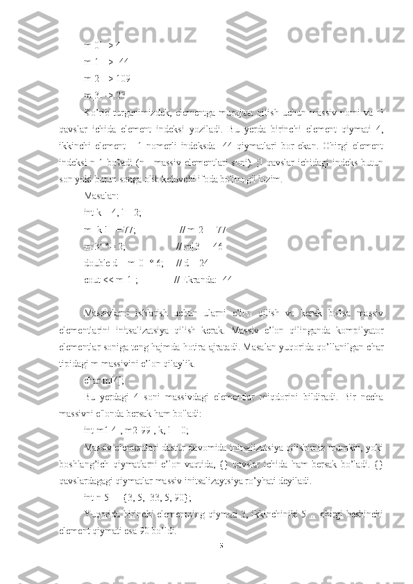 m[0] -> 4 
m[1] -> -44 
m[2] -> 109 
m[3] -> 23
Ko’rib   turganimizdek,   elementga   murojaat   qilish   uchun   massiv   nomi   va   []
qavslar   ichida   element   indeksi   yoziladi.   Bu   yerda   birinchi   element   qiymati   4,
ikkinchi   element   -   1   nomerli   indeksda   -44   qiymatlari   bor   ekan.   Ohirgi   element
indeksi  n-1 bo'ladi  (n - massiv  elementlari  soni). [] qavslar  ichidagi indeks butun
son yoki butun songa olib keluvchi ifoda bo'lmog'i lozim. 
Masalan: 
int k = 4, l = 2; 
m[ k-l ] = 77;                  // m[2] = 77 
m[3] *= 2;                     // m[3] = 46 
double d = m[0] * 6;     // d = 24 
cout << m[1];               // Ekranda: -44
Massivlarni   ishlatish   uchun   ularni   e’lon   qilish   va   kerak   bo'lsa   massiv
elementlarini   initsalizatsiya   qilish   kerak.   Massiv   e’lon   qilinganda   kompilyator
elementlar soniga teng hajmda hotira ajratadi. Masalan yuqorida qo’llanilgan char
tipidagi m massivini e’lon qilaylik. 
char m[4]; 
Bu   yerdagi   4   soni   massivdagi   elementlar   miqdorini   bildiradi.   Bir   necha
massivni e'londa bersak ham bo'ladi: 
int m1[4], m2[99], k, l = 0; 
Massiv elementlari dastur davomida initsalizatsiya qilishimiz mumkin, yoki
boshlang’ich   qiymatlarni   e’lon   vaqtida,   {}   qavslar   ichida   ham   bersak   bo’ladi.   {}
qavslardagagi qiymatlar massiv initsalizaytsiya ro’yhati deyiladi. 
int n[5] = {3, 5, -33, 5, 90}; 
Yuqorida birinchi elementning qiymati 3, ikkinchiniki 5 ... ohirgi beshinchi
element qiymati esa 90 bo’ldi.
5 