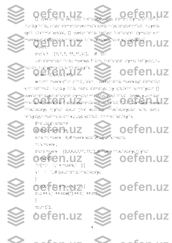 {}   qavslar   ichida   esa   faqat   boshlangich   uchta   element   qiymatlari   berildi.
Bunday holda, qolgan elementlar avtomatik tarzda nolga tenglashtiriladi. Bu yerda
aytib   o'tishimiz   kerakki,   {}   qavslar   ichida   berilgan   boshlangish   qiymatlar   soni
massivdagi elementlar sonidan katta bo'lsa, sintaksis hatosi vujudga keladi. 
Masalan: 
char k[3] = {3, 4, 6, -66, 34, 90};      // Hato! 
Uch   elementdan   iborat   massivga   6   dona   boshlangich   qiymat   berilyapti,   bu
hatodir. Boshqa misolni ko'rib chiqaylik: 
int w[] = {3, 7, 90, 78}; 
w nomli massiv e’lon qilindi, lekin [] qavslar ichida massivdagi  elementlar
soni   berilmadi.   Bunday   holda   necha   elementga   joy   ajratishni   kompilyator   {}
qavslar ichidagi boshlangich qiymatlar miqdoriga qarab biladi. Demak, yuqoridagi
misolda   w   massivimiz   4   dona   elementdan   iborat   bo'ladi.   E’lon   davridagi   massiv
initsalizatsiya   ro'yhati   dastur   ijrosi   vaqtidagi   initsalizatsiyadan   ko'ra   tezroq
ishlaydigan mashina kodini vujudga keltiradi. Bir misol keltiraylik. 
#include <iostream> 
#include <iomanip>
const int massiv = 8; // massiv kattaligi uchun konstanta 
int k[massiv]; 
char c[massiv] = {5,7,8,9,3,44,-33,0}; // massiv initsalizatsiya ro'yhati 
int main(){ 
for (int i = 0; i < massiv; i++) { 
k[i] = i + 1; // dastur ichida inisalizatsiya 
} 
for (int j = 0; j < massiv; j++) { 
cout << k[j] << setw(4) << c[j] << endl; 
} 
return (0);
}
6 