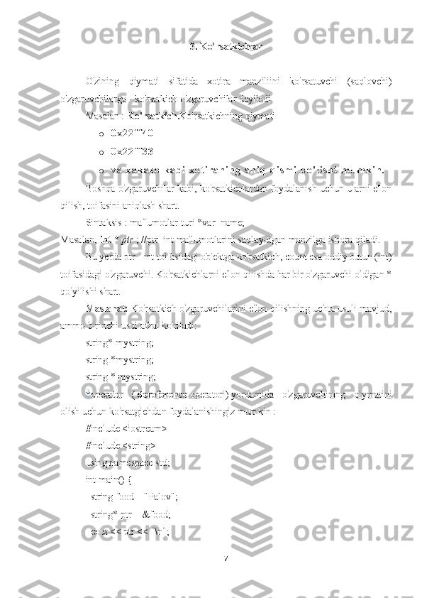 3. Ko’rsatkichlar
O'zining   qiymati   sifatida   xotira   manziliini   ko'rsatuvchi   (saqlovchi)
o'zgaruvchilarga   - ko'rsatkich o'zgaruvchilar   deyiladi.
Masalan :  Ko'rsatkich. Ko'rsatkichning qiymati
o 0 x 2 2 f f 4 0
o 0 x 2 2 f f 3 3
o v a   x a k a z o   k a b i   x o t i r a n i n g   a n i q   q i s m i   b o ' l i s h i   m u m k i n .
Boshqa o'zgaruvchilar kabi, ko'rsatkichlardan foydalanish uchun ularni e'lon
qilish, toifasini aniqlash shart.
Sintaksis  : ma'lumotlar turi *var_name;
Masalan,   int   *   ptr   ; //ptr  int ma'lumotlarini saqlaydigan manzilga ishora qiladi.
Bu yerda ptr -   int toifasidagi ob'ektga ko'rsatkich, count esa oddiy butun (int)
toifasidagi o'zgaruvchi. Ko'rsatkichlarni e'lon qilishda har bir o'zgaruvchi oldigan *
qo'yilishi shart.
Maslahat:   Ko'rsatkich o'zgaruvchilarini e'lon qilishning uchta usuli mavjud,
ammo birinchi usul afzal ko'riladi:
string* mystring;
string *mystring;
string * mystring;
* operator   (   dereference   operatori)   yordamida   o'zgaruvchining   qiymatini
olish uchun ko'rsatgichdan foydalanishingiz mumkin   :
#include <iostream>
#include <string>
using namespace std;
int main() {
    string food = "Palov";   
    string* ptr = &food;       
    cout << ptr << "\n";
7 