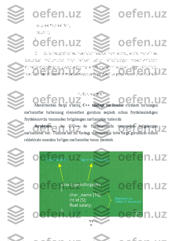     cout << *ptr << "\n";
    return 0;
}
C++   da   ko'rsatgichlar   va   havolalar   ikkalasi   ham   xotira,   xotira   manzili   va
dasturdagi   ma'lumotlar   bilan   ishlash   uchun   ishlatiladigan   mexanizmlardir.
Ko'rsatkichlar boshqa o'zgaruvchining xotira manzilini saqlash uchun ishlatiladi,
havolalar esa allaqachon mavjud o'zgaruvchiga taxallus yaratish uchun ishlatiladi.
4. Strukturalar
Massivlardan   farqli   o'laroq,   C++   tilidagi   tuzilmalar   o'xshash   bo'lmagan
ma'lumotlar   turlarining   elementlari   guruhini   saqlash   uchun   foydalaniladigan
foydalanuvchi tomonidan belgilangan ma'lumotlar turlaridir.
Struktura   -   bu   C/C++   da   foydalanuvchi   tomonidan   belgilangan
ma'lumotlar turi. Tuzilma har xil turdagi elementlarni bitta turga guruhlash uchun
ishlatilishi mumkin bo'lgan ma'lumotlar turini yaratadi.
1-rasm.
8 