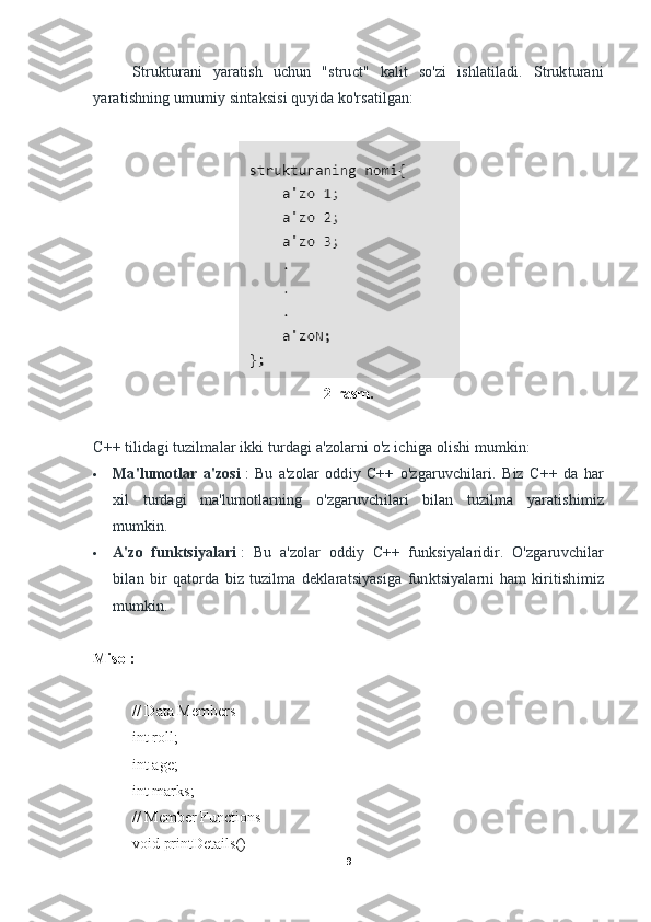 Strukturani   yaratish   uchun   "struct"   kalit   so'zi   ishlatiladi.   Strukturani
yaratishning umumiy sintaksisi quyida ko'rsatilgan:
2-rasm. 
C++ tilidagi tuzilmalar ikki turdagi a'zolarni o'z ichiga olishi mumkin:    
 Ma'lumotlar   a'zosi   :   Bu   a'zolar   oddiy   C++   o'zgaruvchilari.   Biz   C++   da   har
xil   turdagi   ma'lumotlarning   o'zgaruvchilari   bilan   tuzilma   yaratishimiz
mumkin.
 A'zo   funktsiyalari   :   Bu   a'zolar   oddiy   C++   funksiyalaridir.   O'zgaruvchilar
bilan   bir   qatorda   biz   tuzilma   deklaratsiyasiga   funktsiyalarni   ham   kiritishimiz
mumkin.
Misol:
// Data Members
int roll;
int age;
int marks;
// Member Functions
void printDetails()
9 