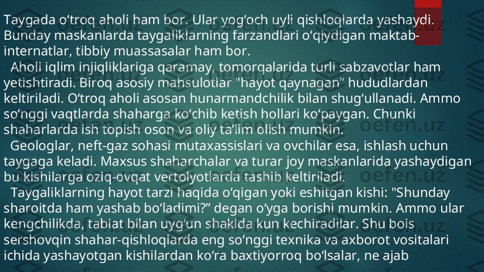 Taygada o‘troq aholi ham bor.  Ular yog‘och uyli qishloqlarda yashaydi. 
Bunday maskanlarda taygaliklarning farzandlari o‘qiydigan maktab-
internatlar, tibbiy muassasalar ham bor.
  Aholi iqlim injiqliklariga qaramay, tomorqalarida turli sabzavotlar ham 
yetishtiradi. Biroq asosiy mahsulotlar "hayot qaynagan” hududlardan 
keltiriladi. O‘troq aholi asosan hunarmandchilik bilan shug‘ullanadi. Ammo 
so‘nggi vaqtlarda shaharga ko‘chib ketish hollari ko‘paygan. Chunki 
shaharlarda ish topish oson va oliy ta’lim olish mumkin.
   Geologlar, neft-gaz sohasi mutaxassislari va ovchilar esa, ishlash uchun 
taygaga keladi.  Maxsus shaharchalar va turar joy maskanlarida yashaydigan 
bu kishilarga oziq-ovqat vertolyotlarda tashib keltiriladi.
  Taygaliklarning hayot tarzi haqida o‘qigan yoki eshitgan kishi: "Shunday 
sharoitda ham yashab bo‘ladimi?” degan o‘yga borishi mumkin. Ammo ular 
kengchilikda, tabiat bilan uyg‘un shaklda kun kechiradilar. Shu bois 
sershovqin shahar-qishloqlarda eng so‘nggi texnika va axborot vositalari 
ichida yashayotgan kishilardan ko‘ra baxtiyorroq bo‘lsalar, ne ajab  