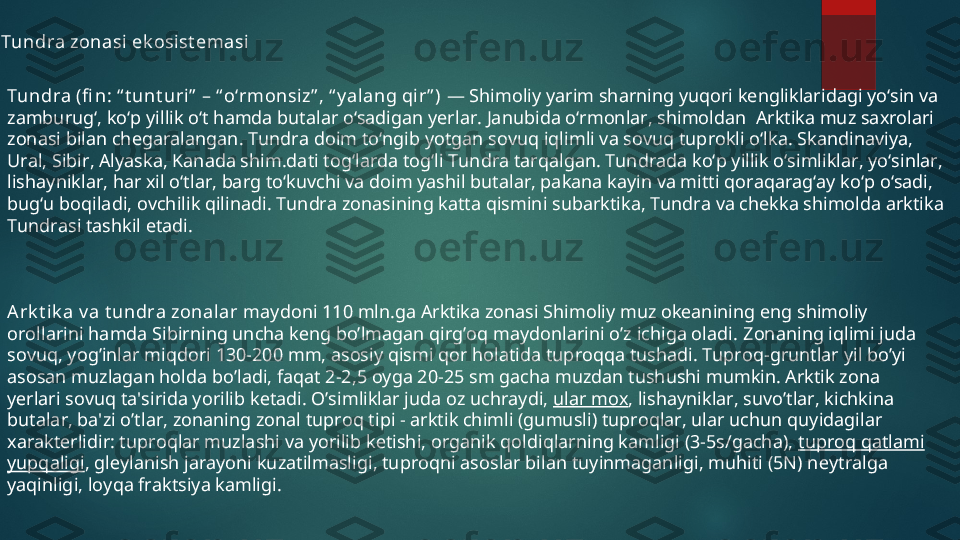 Tundra zonasi ek osist emasi
Tundra (fi n: “ t unt uri”  – “ oʻrmonsi z” , “ y al ang qir” )  — Shimoliy yarim sharning yuqori kengliklaridagi yoʻsin va 
zamburugʻ, koʻp yillik oʻt hamda butalar oʻsadigan yerlar. Janubida oʻrmonlar, shimoldan  Arktika muz saxrolari 
zonasi bilan chegaralangan. Tundra doim toʻngib yotgan sovuq iqlimli va sovuq tuprokli oʻlka. Skandinaviya, 
Ural, Sibir, Alyaska, Kanada shim.dati togʻlarda togʻli Tundra tarqalgan. Tundrada koʻp yillik oʻsimliklar, yoʻsinlar, 
lishayniklar, har xil oʻtlar, barg toʻkuvchi va doim yashil butalar, pakana kayin va mitti qoraqaragʻay koʻp oʻsadi, 
bugʻu boqiladi, ovchilik qilinadi. Tundra zonasining katta qismini subarktika, Tundra va chekka shimolda arktika 
Tundrasi tashkil etadi.
A rk t ik a v a t undra zonalar  maydoni 110 mln.ga Arktika zonasi Shimoliy muz okеanining eng shimoliy 
orollarini hamda Sibirning uncha kеng bo’lmagan qirg’oq maydonlarini o’z ichiga oladi.  Zonaning iqlimi juda 
sovuq, yog’inlar miqdori 130-200 mm, asosiy qismi qor holatida tuproqqa tushadi. Tuproq-gruntlar yil bo’yi 
asosan muzlagan holda bo’ladi, faqat 2-2,5 oyga 20-25 sm gacha muzdan tushushi mumkin. Arktik zona 
y е rlari sovuq ta'sirida yorilib k е tadi. O’simliklar juda oz uchraydi,  ular mox , lishayniklar, suvo’tlar, kichkina 
butalar, ba'zi o’tlar, zonaning zonal tuproq tipi - arktik chimli (gumusli) tuproqlar, ular uchun quyidagilar 
xarakt е rlidir: tuproqlar muzlashi va yorilib k е tishi, organik qoldiqlarning kamligi (3-5s/gacha),  tuproq qatlami 
yupqaligi , gl е ylanish jarayoni kuzatilmasligi, tuproqni asoslar bilan tuyinmaganligi, muhiti (5N) n е ytralga 
yaqinligi, loyqa fraktsiya kamligi.  