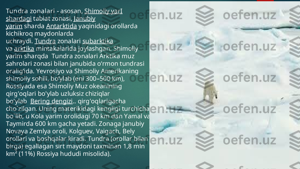 Tundra zonal ari  - asosan,  Shimoliy yar I  
shardagi  tabiat zonasi,  Janubiy 
yarim  sharda  Antarktida  yaqinidagi orollarda 
kichikroq maydonlarda 
uchraydi.  Tundra  zonalari  subarktika  
va  arktika  mintakalarida joylashgan. Shimoliy 
yarim shar q da   Tundra zonalari Arktika muz 
sahrolari zonasi bilan janubida o ʻ rmon tundrasi 
oralig ʻ ida . Yevrosiyo va Shimoliy Amerikaning 
shim oliy  sohili, boʻylab (eni 300–500 km), 
Rossiyada esa  Shimoliy Muz okeanining 
qirg ' oqlari bo ' ylab uzluksiz chiziqlar 
bo ' ylab   Bering dengizi ..  qirg ' oqlarigacha 
cho ` zilgan .  Uning materikidagi kengligi turchicha 
bo`lib, u Kola yarim orolidagi 70 km dan Yamal va 
Taymirda 600 km gacha yetadi. Zonaga janubiy 
Novaya Zemlya oroli, Kolguev, Vaigach, Bely 
orollari va boshqalar kiradi. Tundra (orollar bilan 
birga) egallagan sirt maydoni taxminan 1,8 mln 
km² (11%) Rossiya hududi misolida).  