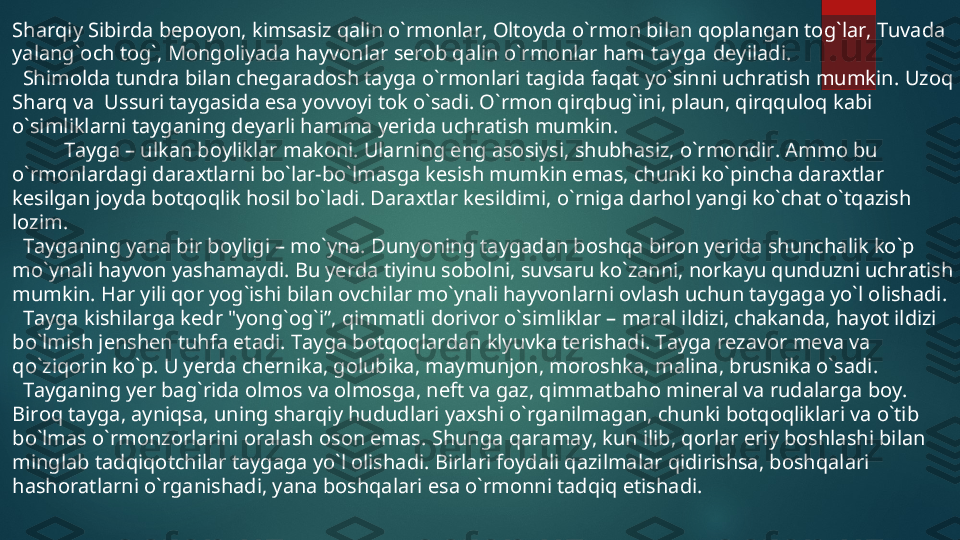 Sharqiy Sibirda bepoyon, kimsasiz qalin o`rmonlar, Oltoyda o`rmon bilan qoplangan tog`lar, Tuvada 
yalang`och tog`, Mongoliyada hayvonlar serob qalin o`rmonlar ham  t ay ga  deyiladi.
   Shimolda tundra bilan chegaradosh tayga o`rmonlari tagida faqat yo`sinni uchratish mumkin.  Uzoq 
Sharq va  Ussuri taygasida esa yovvoyi tok o`sadi. O`rmon qirqbug`ini, plaun, qirqquloq kabi 
o`simliklarni tayganing deyarli hamma yerida uchratish mumkin.
            Tayga – ulkan boyliklar makoni. Ularning eng asosiysi, shubhasiz, o`rmondir. Ammo bu 
o`rmonlardagi daraxtlarni bo`lar-bo`lmasga kesish mumkin emas, chunki ko`pincha daraxtlar 
kesilgan joyda botqoqlik hosil bo`ladi. Daraxtlar kesildimi, o`rniga darhol yangi ko`chat o`tqazish 
lozim. 
   Tayganing yana bir boyligi – mo`yna. Dunyoning taygadan boshqa biron yerida shunchalik ko`p 
mo`ynali hayvon yashamaydi. Bu yerda tiyinu sobolni, suvsaru ko`zanni, norkayu qunduzni uchratish 
mumkin. Har yili qor yog`ishi bilan ovchilar mo`ynali hayvonlarni ovlash uchun taygaga yo`l olishadi. 
   Tayga kishilarga kedr "yong`og`i”, qimmatli dorivor o`simliklar – maral ildizi, chakanda, hayot ildizi 
bo`lmish jenshen tuhfa etadi. Tayga botqoqlardan klyuvka terishadi. Tayga rezavor meva va 
qo`ziqorin ko`p. U yerda chernika, golubika, maymunjon, moroshka, malina, brusnika o`sadi. 
   Tayganing yer bag`rida olmos va olmosga, neft va gaz, qimmatbaho mineral va rudalarga boy. 
Biroq tayga, ayniqsa, uning sharqiy hududlari yaxshi o`rganilmagan, chunki botqoqliklari va o`tib 
bo`lmas o`rmonzorlarini oralash oson emas. Shunga qaramay, kun ilib, qorlar eriy boshlashi bilan 
minglab tadqiqotchilar taygaga yo`l olishadi. Birlari foydali qazilmalar qidirishsa, boshqalari 
hashoratlarni o`rganishadi, yana boshqalari esa o`rmonni tadqiq etishadi.  