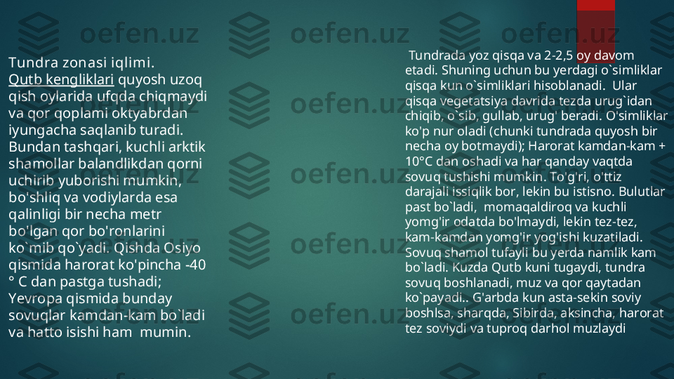 Tundra zonasi iqli mi .  
Qutb kengliklari  quyosh uzoq 
qish oylarida ufqda chiqmaydi 
va qor qoplami oktyabrdan 
iyungacha saqlanib turadi .  
Bundan tashqari ,  kuchli arktik 
shamollar balandlikdan qorni 
uchirib yuborishi mumkin , 
bo ' shliq va vodiylarda esa 
qalinligi bir necha metr 
bo ' lgan qor bo ' ronlarini 
ko ` mib qo ` yadi .  Qishda Osiyo 
qismida harorat ko ' pincha  -40 
°  C dan pastga tushadi ;  
Yevropa qismida bunday 
sovuqlar kamdan - kam bo ` ladi 
va hatto isishi ham    mumin .   Tundrada yoz qisqa va 2-2,5 oy davom 
etadi. Shuning uchun bu yerdagi o`simliklar 
qisqa kun o`simliklari hisoblanadi.  Ular 
qisqa vegetatsiya davrida tezda urug`idan 
chiqib, o`sib, gullab, urug' beradi. O'simliklar 
ko'p nur oladi (chunki tundrada quyosh bir 
necha oy botmaydi); Harorat kamdan-kam + 
10°C dan oshadi va har qanday vaqtda 
sovuq tushishi mumkin. To'g'ri, o'ttiz 
darajali issiqlik bor, lekin bu istisno. Bulutlar 
past bo`ladi,  momaqaldiroq va kuchli 
yomg'ir odatda bo'lmaydi, lekin tez-tez, 
kam-kamdan yomg'ir yog'ishi kuzatiladi. 
Sovuq shamol tufayli bu yerda namlik kam 
bo`ladi. Kuzda Qutb kuni tugaydi, tundra 
sovuq boshlanadi, muz va qor qaytadan 
ko`payadi.. G'arbda kun asta-sekin soviy 
boshlsa, sharqda, Sibirda, aksincha, harorat 
tez soviydi va tuproq darhol muzlaydi  