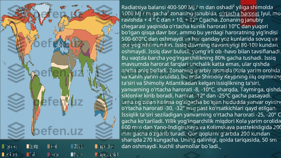 Radiatsiya balansi 400-500 MJ / m dan oshadi² yiliga shimolda 
1000 MJ / m gacha² zonaning janubida,  o'rtacha harorat  Iyul, mos 
ravishda + 4 ° C dan + 10, + 12° Cgacha. Zonaning janubiy 
chegarasi yaqinida o'rtacha kunlik harorati 10°C dan yuqori 
bo'lgan qisqa davr bor, ammo bu yerdagi haroratning yig'indisi 
500-600°C dan oshmaydi va har qanday yoz kunlarida sovuq va 
qor yog'ishi mumkin. Issiq davrning davomiyligi 80-100 kundan 
oshmaydi. Issiq davr bulutli, yomg'irli ob -havo bilan tavsiflanadi. 
Bu vaqtda barcha yog'ingarchilikning 80% gacha tushadi. Issiq 
mavsumda harorat farqlari unchalik katta emas, ular qishda 
ancha aniq bo'ladi. Zonaning g'arbiy qismida (Kola yarim orolida 
va Kanin yarim orolida), bu erda Shimoliy Keypning iliq oqimining 
ta'siri va Shimoliy Atlantikadan kelgan issiqlikning ta'siri, 
yanvarning o'rtacha harorati -8, -10°C, sharqda, Taymirga, qishda 
siklonlar kirib boradi, harorat -12° dan -25°C gacha pasayadi. 
Lena og'zidan Kolima og'zigacha bo'lgan hududda yanvar oyining 
o'rtacha harorati -30, -32° eng past ko'rsatkichlari qayd etilgan. 
Issiqlik ta'siri seziladigan yanvarning o'rtacha harorati -25, -20° C 
gacha ko'tariladi. Yillik yog'ingarchilik miqdori Kola yarim orolida 
600 mm dan Yano-Indigirskaya va Kolimskaya pasttekisligida 200 
mm gacha o'zgarib turadi. Qor qoplami g'arbda 200 kundan 
sharqda 270 kungacha. Uning qalinligi, qoida tariqasida, 50 sm 
dan oshmaydi. kuchli shamollar bo`ladi.    