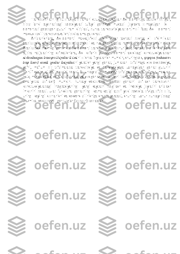 Transpozonlarning bu oilasiga birlamchi  strukturasi jihatidan As- elementiga  qardosh bo‘lgan,
biroq   ichki   rayonlaridagi   deletsiyalari   tufayli   genomga   mustaqil   joylasha   olmaydigan   Ds   –
elementlari   geterogen   guruhi   ham   kiritiladi,   bunda   transpozitsiyalar   ehtimoli   faqat   As   –   elementi
maxsus oqsili transpozoaza ishtirokida amalga oshadi.
Aniqlanishicha,   As–elementi   makkajo‘xori   o‘simligidan   tashqari   boshqa   xil   o‘simliklar:
arabidopsis,   sabzi,   kartoshka,   pomidor,   sholi   va   h.k.   genomlarida   ham   faol   bo‘lishi   mumkin   ekan.
Arabidopsis  o‘simligi  genomida   As–elementi   transpozitsiyasi   qonuniyatlarini  tadqiq   qilish  bo‘yicha
tajriba   natijalarining   ko‘rsatishicha,   As-   ko‘chib   yuruvchi   elementi   asosidagi   konstruksiyalardan
nishonlangan transpozitsiyalar tizimi ni olishda foydalanish mumkin, shuningdek,   qopqon (enhances
trap   lines)   nomli   genlar   liniyalari ni   yaratish   yangi   genlar,   jumladan     to‘qimaga   xos   ekspressiya,
ya’ni,   ma’lum   bir   to‘qimalarda   transkripsiya   va   translyasiyaga   uchraydigan   genlar   guruhini
identifikatsiya   qilish   imkonini   beradi.   SHunday   qilib,   muayyan   to‘qimalarga   xos   bo‘lgan,   masalan,
ildiz, murtak xaltasi va h.k. to‘qimalariga xos genlar va oqsillarni identifikatsiya qilish (va kelgusida
amaliyotda   qo‘llash)   mumkin.   Bunday   vektorlarda   reporter   genlarni   qo‘llash   transpozonli
konstruksiyalardagi   integratsiyaning     yangi   saytlarni   belgilash   va   insersiya   joylarini   aniqlash
imkonini   beradi.   Ular   funksional   genlarning     ketma-ketligi   atrofi   yoki   bevosita   o‘ziga   o‘tib   olib,
uning     keyingi   klonlanishi   va   sekvens   qilinishiga   sharoit   yaratadi,   shuning     uchun   bunday   tipdagi
plazmida- vektorlarni - gen tutgich (qopqon) deb ataladi. 