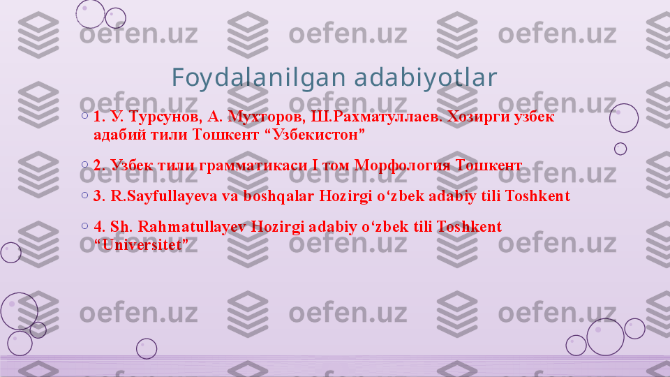 Foy dalanilgan adabiy ot lar
o
1.  У. Турсунов ,  А. Мухторов ,  Ш.Рахматуллаев. Хозирги узбек 
адабий тили Тошкент  “ Узбекистон ” 
o
2.  Узбек тили грамматикаси  I  том Морфология Тошкент 
o
3. R.Sayfullayeva va boshqalar Hozirgi o‘zbek adabiy tili Toshkent  
o
4. Sh. Rahmatullayev Hozirgi adabiy o‘zbek tili Toshkent 
“Universitet”    