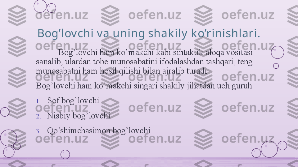 Bog’lov chi v a uning shak ily  k o’rinishlari.
Bog’lovchi ham ko’makchi kabi sintaktik aloqa vositasi 
sanalib, ulardan tobe munosabatini ifodalashdan tashqari, teng 
munosabatni ham hosil qilishi bilan ajralib turadi. 
Bog’lovchi ham ko’makchi singari shakily jihatdan uch guruh 
1. Sof bog’lovchi
2. Nisbiy bog’lovchi
3. Qo’shimchasimon bog’lovchi    