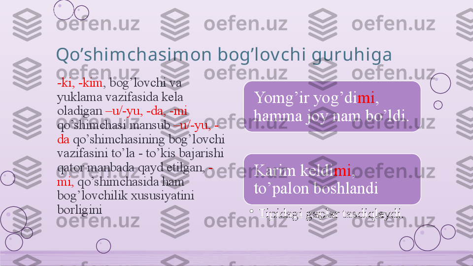 Qo’shimchasimon bog’lov chi guruhiga
-ki, -kim , bog’lovchi va 
yuklama vazifasida kela 
oladigan  –u/-yu, -da, -mi 
qo’shimchasi mansub  –u/-yu, -
da  qo’shimchasining bog’lovchi 
vazifasini to’la - to’kis bajarishi 
qator manbada qayd etilgan,  -
mi,  qo’shimchasida ham 
bog’lovchilik xususiyatini 
borligini Yomg’ir yog’di mi , 
hamma joy nam bo’ldi.
Karim keldi mi , 
to’palon boshlandi
•
Tipidagi gaplar tasdiqlaydi.    