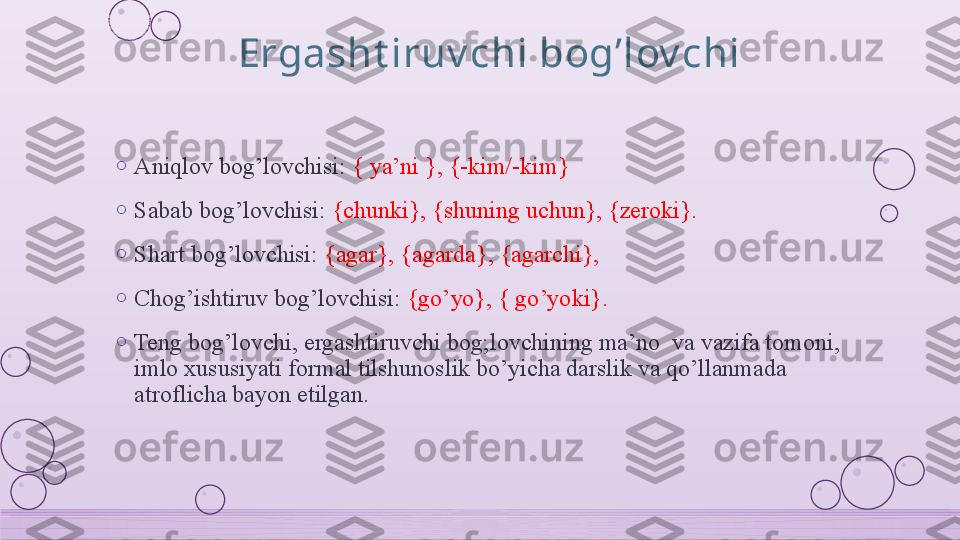 Ergasht iruv chi bog’lov chi
o
Aniqlov bog’lovchisi:  { ya’ni }, {-kim/-kim}
o
Sabab bog’lovchisi:  {chunki}, {shuning uchun}, {zeroki}.
o
Shart bog’lovchisi:  {agar}, {agarda}, {agarchi}, 
o
Chog’ishtiruv bog’lovchisi:  {go’yo}, { go’yoki}.
o
Teng bog’lovchi, ergashtiruvchi bog;lovchining ma’no  va vazifa tomoni, 
imlo xususiyati formal tilshunoslik bo’yicha darslik va qo’llanmada 
atroflicha bayon etilgan.    