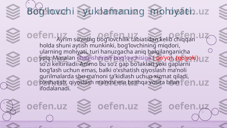 Bog’lov chi - y uk lamaning  mohiy at i.
Ayrim so’zning bog’lovchilik tabiatidan kelib chiqqan 
holda shuni aytish munkinki, bog’lovchining miqdori, 
ularning mohiyati, turi hanuzgacha aniq belgilanganicha 
yo’q. Masalan  chag’ishtirish bog’lovchisiga  { go’yo}, {go’yoki} 
so’zi keltiriladi. Ammo bu so’z gap bo’laklari yoki gaplarni 
bog’lash uchun emas, balki o’xshatish qiyoslash ma’noli 
qurilmalarda shu ma’noni ta’kidlash uchun xizmat qiladi, 
o’xshatish, qiyoslash ma’nosi esa boshqa vosita bilan 
ifodalanadi.    