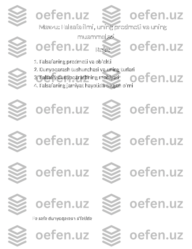 Mavzu: Falsafa ilmi, uning predmeti va uning
muammolari
Reja:
1. Falsafaning predmeti va ob’ekti
2. Dunyoqarash tushunchasi va uning turlari
3. Falsafiy dunyoqarashning mohiyati
4. Falsafaning jamiyat hayotida tutgan o’rni
Falsafa dunyoqarash sifatida 