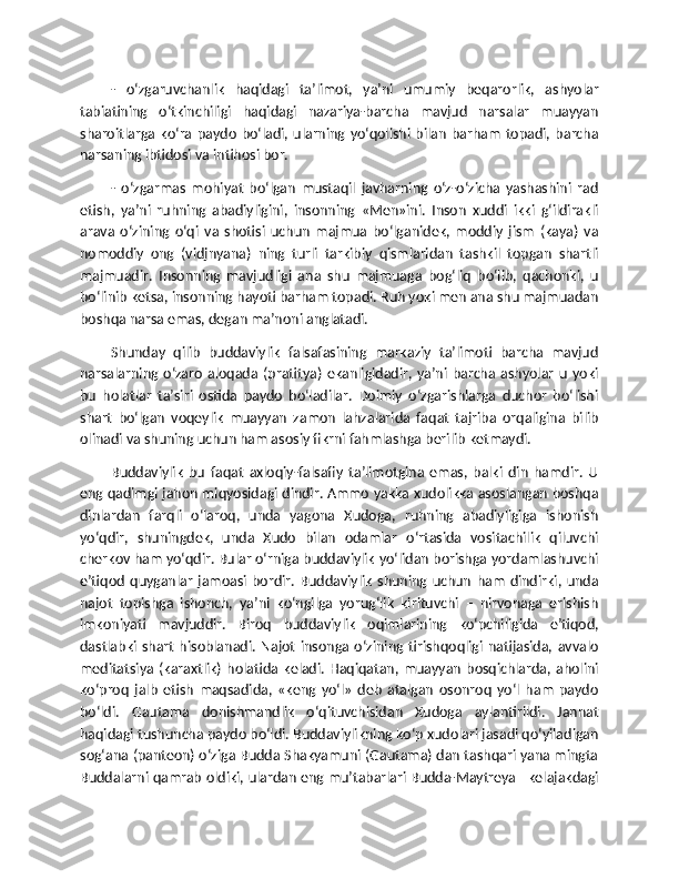 -   o‘zgaruvchanlik   haqidagi   ta’limot,   ya’ni   umumiy   beqarorlik,   ashyolar
tabiatining   o‘tkinchiligi   haqidagi   nazariya-barcha   mavjud   narsalar   muayyan
sharoitlarga  ko‘ra   paydo   bo‘ladi,   ularning  yo‘qolishi  bilan   barham   topadi,  barcha
narsaning ibtidosi va intihosi bor.
-   o‘zgarmas   mohiyat   bo‘lgan   mustaqil   javharning   o‘z-o‘zicha   yashashini   rad
etish,   ya’ni   ruhning   abadiyligini,   insonning   «Men»ini.   Inson   xuddi   ikki   g‘ildirakli
arava   o‘zining   o‘qi   va   shotisi   uchun   majmua   bo‘lganidek,   moddiy   jism   (kaya)   va
nomoddiy   ong   (vidjnyana)   ning   turli   tarkibiy   qismlaridan   tashkil   topgan   shartli
majmuadir.   Insonning   mavjudligi   ana   shu   majmuaga   bog‘liq   bo‘lib,   qachonki,   u
bo‘linib ketsa, insonning hayoti barham topadi. Ruh yoki men ana shu majmuadan
boshqa narsa emas, degan ma’noni anglatadi.
Shunday   qilib   buddaviylik   falsafasining   markaziy   ta’limoti   barcha   mavjud
narsalarning   o‘zaro   aloqada   (pratitya)   ekanligidadir,  ya’ni   barcha   ashyolar   u   yoki
bu   holatlar   ta’siri   ostida   paydo   bo‘ladilar.   Doimiy   o‘zgarishlarga   duchor   bo‘lishi
shart   bo‘lgan   voqeylik   muayyan   zamon   lahzalarida   faqat   tajriba   orqaligina   bilib
olinadi va shuning uchun ham asosiy fikrni fahmlashga berilib ketmaydi.
Buddaviylik   bu   faqat   axloqiy-falsafiy   ta’limotgina   emas,   balki   din   hamdir.   U
eng qadimgi jahon miqyosidagi dindir. Ammo yakka xudolikka asoslangan boshqa
dinlardan   farqli   o‘laroq,   unda   yagona   Xudoga,   ruhning   abadiyligiga   ishonish
yo‘qdir,   shuningdek,   unda   Xudo   bilan   odamlar   o‘rtasida   vositachilik   qiluvchi
cherkov ham yo‘qdir. Bular o‘rniga buddaviylik yo‘lidan borishga yordamlashuvchi
e’tiqod   quyganlar   jamoasi   bordir.   Buddaviylik   shuning   uchun   ham   dindirki,   unda
najot   topishga   ishonch,   ya’ni   ko‘ngilga   yorug‘lik   kirituvchi   –   nirvonaga   erishish
imkoniyati   mavjuddir.   Biroq   buddaviylik   oqimlarining   ko‘pchiligida   e’tiqod,
dastlabki  shart   hisoblanadi.   Najot   insonga   o‘zining   tirishqoqligi   natijasida,   avvalo
meditatsiya (karaxtlik)  holatida keladi.  Haqiqatan, muayyan  bosqichlarda,  aholini
ko‘proq   jalb   etish   maqsadida,   «keng   yo‘l»   deb   atalgan   osonroq   yo‘l   ham   paydo
bo‘ldi.   Gautama   donishmandlik   o‘qituvchisidan   Xudoga   aylantirildi.   Jannat
haqidagi tushuncha paydo bo‘ldi. Buddaviylikning ko‘p xudolari jasadi qo‘yiladigan
sog‘ana (panteon) o‘ziga Budda Shakyamuni (Gautama) dan tashqari yana mingta
Buddalarni qamrab oldiki, ulardan eng mu’tabarlari Budda-Maytreya –kelajakdagi 