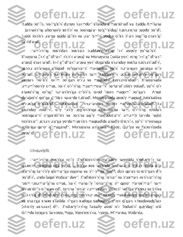 Budda bo‘lib, hozirgisini dunyo hukmdori sifatida almashtiradi va Budda Amitaba
–   jannatning   afsonaviy   sohibi   va   boshqalar   to‘g‘risidagi   tushuncha   paydo   bo‘ldi.
Najot   topish   ularga   sajda   qilish   va   ular   ismini   yodga   olish   bilan   bog‘liq   ekanligi
ta’kidlandi.
Eramizning   boshidan   boshlab   buddaviylikning   ikki   asosiy   yo‘nalishi   –
Xinayana (ikki g‘ildirakli kichik arava) va Mohayana (katta yoki keng ikki g‘ildirakli
arava) shakllandi. Ikki g‘ildirakli arava yoki deganda shunday vosita tushuniladiki,
ushbu   an’anaga   e’tiqod   ko‘yganlarni   maksadga,   ya’ni   nurlangan   holatga   olib
boradi.   Umuman   bu   ikkala   yo‘nalish   ham   buddaviylik   uchun   umumiy   bo‘lgan
asosan   intilishi   lozim   bo‘lgan   orzu   va   maqsadni   tushunishdadir.   Xinayanada
umuminsoniy   emas,   balki   o‘zining   muammolarini   bartaraf   etish   yotadi,   ya’ni   o‘z
shaxsining   ko‘ngli   nurlanishiga   erishib,   ozod   inson   maqomi   bo‘lgan   –   Arxat
darajasini qo‘lga kiritish nazarda tutiladi. Mohayanada asosiy maqsad Botxisattva
orzusiga   erishishdir.   Botxisattva   –   «nurlangan   borliq»   ma’nosini   anglatadi.   Bu
shunday   zotdirki,   oliy   ruhiy   uyg‘onishga   ega   bo‘lsa   ham,   o‘zining   ketidan
boshqalarni   ergashtirish   va   barcha   aqliy   mavjudotlarni   umumiy   tarzda   najot
topishlari uchun ularga yordamlashish maqsadida abadiy tinchlik, ya’ni nirvonaga
ketishga   qaror   qilmagandir.   Mohayana   an’analari   Xitoy,   Quriya   va   Yaponiyada
yyoyildi
Hinduviylik
Eramizning   boshiga   kelib   Hindistonning   ma’naviy   hayotida   hinduviylik   hal
qiluvchi   mavqega   ega   bo‘ldi.   U   o‘ziga   xos   ravishda   hodisalarni   butun   holda   olib
ularning  tarkibiy   qismlariga   yagona   va  bir-biriga   bog‘li,  deb   qarab   tekshirgan   din
bo‘ldiki, unda faqat Vedalar davri Hindistonining ilohlari va braxman kohinlarining
rasm-rusumlarigina   emas,   balki   mahalliy   ilohlarning   bir   qator   marosimlari   ham
o‘zlashtirib olingan edi. Barcha ilohlar zumrasidan birinchi radifga Vishnu va Shiva
olib chiqildi. Hinduviylikning eng mashhur asari axloqiy masalalarga bag‘ishlangan
va   shaklga   shaxs   sifatida   kirgan   xudoga   sadoqatni   e’lon   qilgan   «Bxadavadgita»
(«Ilohiy   ashula»)   dir.   Hinduviylikning   falsafiy   asosi   o‘z   ifodasini   quyidagi   olti
tizimda topgan: Sankxya, Yoga, Vaysheshika, Nyaya, Mimansa, Vedanta. 