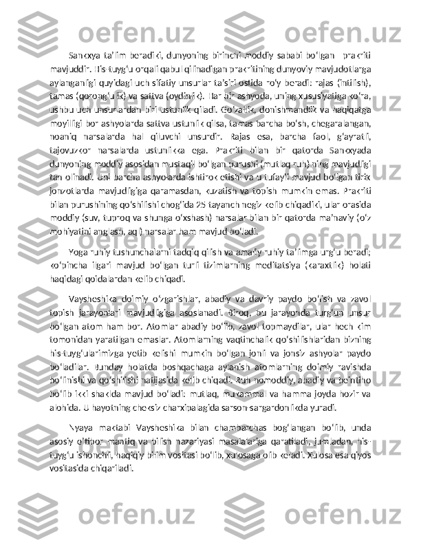 Sankxya   ta’lim   beradiki,   dunyoning   birinchi   moddiy   sababi   bo‘lgan   –prakriti
mavjuddir. His-tuyg‘u orqali qabul qilinadigan prakritining dunyoviy mavjudotlarga
aylanganligi quyidagi  uch  sifatiy  unsurlar  ta’siri  ostida  ro‘y  beradi:  rajas   (intilish),
tamas (qorong‘ulik) va sattva (oydinlik). Har bir ashyoda, uning xususiyatiga ko‘ra,
ushbu  uch   unsurlardan  biri ustunlik  qiladi.  Go‘zallik,  donishmandlik   va  haqiqatga
moyilligi bor ashyolarda sattva ustunlik qilsa, tamas barcha bo‘sh, chegaralangan,
noaniq   narsalarda   hal   qiluvchi   unsurdir.   Rajas   esa,   barcha   faol,   g‘ayratli,
tajovuzkor   narsalarda   ustunlikka   ega.   Prakriti   bilan   bir   qatorda   Sankxyada
dunyoning moddiy asosidan mustaqil bo‘lgan purushi (mutlaq ruh) ning mavjudligi
tan olinadi. Uni barcha ashyolarda ishtirok etishi va u tufayli mavjud bo‘lgan tirik
jonzotlarda   mavjudligiga   qaramasdan,   kuzatish   va   topish   mumkin   emas.   Prakriti
bilan purushining qo‘shilishi chog‘ida 25 tayanch negiz kelib chiqadiki, ular orasida
moddiy (suv, tuproq va shunga o‘xshash) narsalar bilan bir qatorda ma’naviy (o‘z
mohiyatini anglash, aql) narsalar ham mavjud bo‘ladi.
Yoga ruhiy tushunchalarni tadqiq qilish va amaliy ruhiy ta’limga urg‘u beradi;
ko‘pincha   ilgari   mavjud   bo‘lgan   turli   tizimlarning   meditatsiya   (karaxtlik)   holati
haqidagi qoidalardan kelib chiqadi.
Vaysheshika   doimiy   o‘zgarishlar,   abadiy   va   davriy   paydo   bo‘lish   va   zavol
topish   jarayonlari   mavjudligiga   asoslanadi.   Biroq,   bu   jarayonda   turg‘un   unsur
bo‘lgan   atom   ham   bor.   Atomlar   abadiy   bo‘lib,   zavol   topmaydilar,   ular   hech   kim
tomonidan   yaratilgan   emaslar.  Atomlarning  vaqtinchalik   qo‘shilishlaridan   bizning
his-tuyg‘ularimizga   yetib   kelishi   mumkin   bo‘lgan   jonli   va   jonsiz   ashyolar   paydo
bo‘ladilar.   Bunday   holatda   boshqachaga   aylanish   atomlarning   doimiy   ravishda
bo‘linishi va qo‘shilishi natijasida kelib chiqadi. Ruh nomoddiy, abadiy va beintiho
bo‘lib   ikki  shaklda  mavjud   bo‘ladi:   mutlaq,   mukammal   va  hamma   joyda   hozir   va
alohida. U hayotning cheksiz charxipalagida sarson-sargardonlikda yuradi.
Nyaya   maktabi   Vaysheshika   bilan   chambarchas   bog‘langan   bo‘lib,   unda
asosiy   e’tibor   mantiq   va   bilish   nazariyasi   masalalariga   qaratiladi,   jumladan,   his-
tuyg‘u ishonchli, haqiqiy bilim vositasi bo‘lib, xulosaga olib keladi. Xulosa esa qiyos
vositasida chiqariladi. 