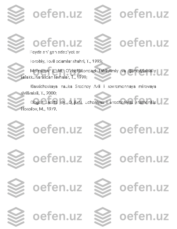 Foydalanilgan adabiyotlar
Forobiy, Fozil odamlar shahri, T., 1993; 
Moʻminov   I.   M.   Oʻzbekistondagi   tabiiyilmiy   va   ijtimoiyfalsafiy
tafakkurtarixidan lavhalar, T., 1998; 
Klassicheskaya   nauka   Sredney   Azii   i   sovremennaya   mirovaya
sivilizatsii, T., 2000; 
Diogen   Laerte   kiy,   O   jizni,   ucheniyax   i   izrecheniyax   znamenitix
filosofov, M., 1979. 