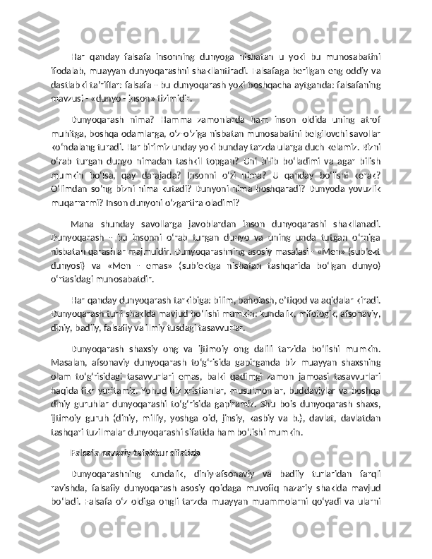 Har   qanday   falsafa   insonning   dunyoga   nisbatan   u   yoki   bu   munosabatini
ifodalab,  muayyan   dunyoqarashni shakllantiradi.  Falsafaga  berilgan   eng  oddiy  va
dastlabki ta’riflar: falsafa - bu dunyoqarash yoki boshqacha aytganda: falsafaning
mavzusi - «dunyo - inson» tizimidir.
Dunyoqarash   nima?   Hamma   zamonlarda   ham   inson   oldida   uning   atrof
muhitga, boshqa odamlarga, o‘z-o‘ziga nisbatan munosabatini belgilovchi savollar
ko‘ndalang turadi. Har birimiz unday yoki bunday tarzda ularga duch kelamiz. Bizni
o‘rab   turgan   dunyo   nimadan   tashkil   topgan?   Uni   bilib   bo‘ladimi   va   agar   bilish
mumkin   bo‘lsa,   qay   darajada?   Insonni   o‘zi   nima?   U   qanday   bo‘lishi   kerak?
O‘limdan   so‘ng   bizni   nima   kutadi?   Dunyoni   nima   boshqaradi?   Dunyoda   yovuzlik
muqarrarmi? Inson dunyoni o‘zgartira oladimi?
Mana   shunday   savollarga   javoblardan   inson   dunyoqarashi   shakllanadi.
Dunyoqarash   -   bu   insonni   o‘rab   turgan   dunyo   va   uning   unda   tutgan   o‘rniga
nisbatan qarashlar majmuidir. Dunyoqarashning asosiy masalasi - «Men» (sub’ekt
dunyosi)   va   «Men   -   emas»   (sub’ektga   nisbatan   tashqarida   bo‘lgan   dunyo)
o‘rtasidagi munosabatdir.
Har qanday dunyoqarash tarkibiga: bilim, baholash, e’tiqod va aqidalar kiradi.
Dunyoqarash turli shaklda mavjud bo‘lishi mumkin: kundalik, mifologik, afsonaviy,
diniy, badiiy, falsafiy va ilmiy tusdagi tasavvurlar.
Dunyoqarash   shaxsiy   ong   va   ijtimoiy   ong   dalili   tarzida   bo‘lishi   mumkin.
Masalan,   afsonaviy   dunyoqarash   to‘g‘risida   gapirganda   biz   muayyan   shaxsning
olam   to‘g‘risidagi   tasavvurlari   emas,   balki   qadimgi   zamon   jamoasi   tasavvurlari
haqida  fikr   yuritamiz.  Yohud   biz  xristianlar,  musulmonlar,  buddaviylar   va  boshqa
diniy   guruhlar   dunyoqarashi   to‘g‘risida   gapiramiz.   Shu   bois   dunyoqarash   shaxs,
ijtimoiy   guruh   (diniy,   milliy,   yoshga   oid,   jinsiy,   kasbiy   va   b.),   davlat,   davlatdan
tashqari tuzilmalar dunyoqarashi sifatida ham bo‘lishi mumkin.
Falsafa nazariy tafakkur sifatida
Dunyoqarashning   kundalik,   diniy-afsonaviy   va   badiiy   turlaridan   farqli
ravishda,   falsafiy   dunyoqarash   asosiy   qoidaga   muvofiq   nazariy   shaklda   mavjud
bo‘ladi.   Falsafa   o‘z   oldiga   ongli   tarzda   muayyan   muammolarni   qo‘yadi   va   ularni 