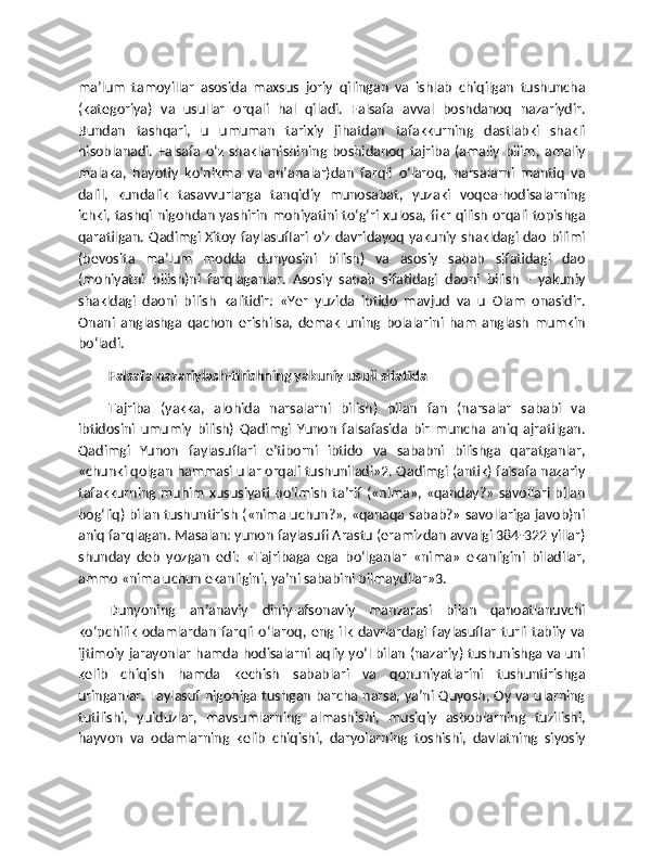 ma’lum   tamoyillar   asosida   maxsus   joriy   qilingan   va   ishlab   chiqilgan   tushuncha
(kategoriya)   va   usullar   orqali   hal   qiladi.   Falsafa   avval   boshdanoq   nazariydir.
Bundan   tashqari,   u   umuman   tarixiy   jihatdan   tafakkurning   dastlabki   shakli
hisoblanadi.   Falsafa   o‘z   shakllanishining   boshidanoq   tajriba   (amaliy   bilim,   amaliy
malaka,   hayotiy   ko‘nikma   va   an’analar)dan   farqli   o‘laroq,   narsalarni   mantiq   va
dalil,   kundalik   tasavvurlarga   tanqidiy   munosabat,   yuzaki   voqea-hodisalarning
ichki, tashqi nigohdan yashirin mohiyatini to‘g‘ri xulosa, fikr qilish orqali topishga
qaratilgan. Qadimgi Xitoy faylasuflari o‘z davridayoq yakuniy shakldagi dao bilimi
(bevosita   ma’lum   modda   dunyosini   bilish)   va   asosiy   sabab   sifatidagi   dao
(mohiyatni   bilish)ni   farqlaganlar.   Asosiy   sabab   sifatidagi   daoni   bilish   -   yakuniy
shakldagi   daoni   bilish   kalitidir:   «Yer   yuzida   ibtido   mavjud   va   u   Olam   onasidir.
Onani   anglashga   qachon   erishilsa,   demak   uning   bolalarini   ham   anglash   mumkin
bo‘ladi.
Falsafa nazariylash-tirishning yakuniy usuli sifatida
Tajriba   (yakka,   alohida   narsalarni   bilish)   bilan   fan   (narsalar   sababi   va
ibtidosini   umumiy   bilish)   Qadimgi   Yunon   falsafasida   bir   muncha   aniq   ajratilgan.
Qadimgi   Yunon   faylasuflari   e’tiborni   ibtido   va   sababni   bilishga   qaratganlar,
«chunki qolgan hammasi ular orqali tushuniladi»2. Qadimgi (antik) falsafa nazariy
tafakkurning muhim  xususiyati  bo‘lmish  ta’rif («nima»,  «qanday?»  savollari bilan
bog‘liq) bilan tushuntirish («nima uchun?», «qanaqa sabab?» savollariga javob)ni
aniq farqlagan. Masalan: yunon faylasufi Arastu (eramizdan avvalgi 384-322 yillar)
shunday   deb   yozgan   edi:   «Tajribaga   ega   bo‘lganlar   «nima»   ekanligini   biladilar,
ammo «nima uchun ekanligini, ya’ni sababini bilmaydilar»3.
Dunyoning   an’anaviy   diniy-afsonaviy   manzarasi   bilan   qanoatlanuvchi
ko‘pchilik   odamlardan   farqli   o‘laroq,   eng  ilk   davrlardagi  faylasuflar   turli   tabiiy   va
ijtimoiy jarayonlar hamda hodisalarni aqliy yo‘l bilan (nazariy) tushunishga va uni
kelib   chiqish   hamda   kechish   sabablari   va   qonuniyatlarini   tushuntirishga
uringanlar. Faylasuf nigohiga tushgan barcha narsa, ya’ni Quyosh, Oy va ularning
tutilishi,   yulduzlar,   mavsumlarning   almashishi,   musiqiy   asboblarning   tuzilishi,
hayvon   va   odamlarning   kelib   chiqishi,   daryolarning   toshishi,   davlatning   siyosiy 