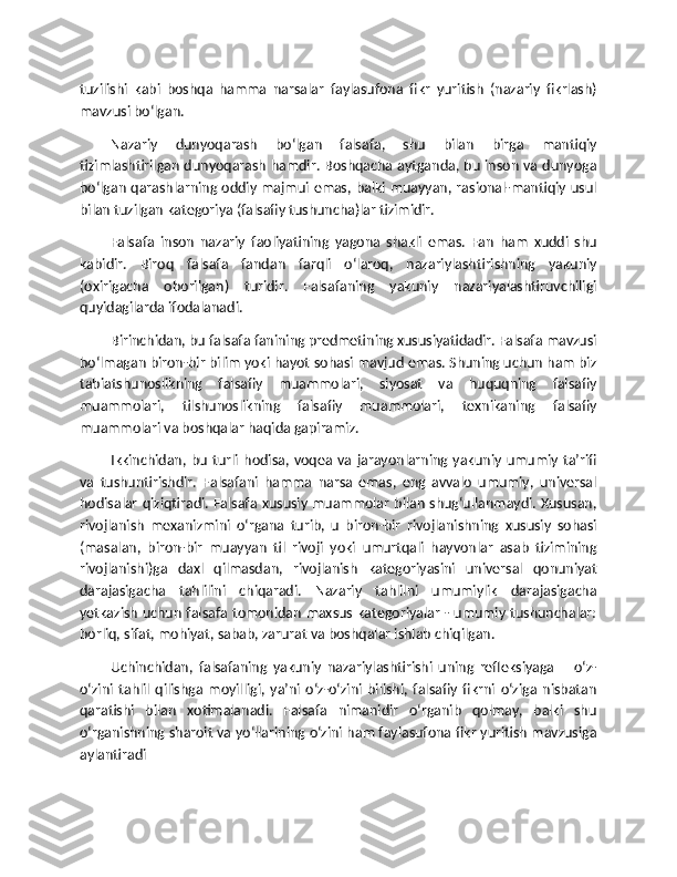 tuzilishi   kabi   boshqa   hamma   narsalar   faylasufona   fikr   yuritish   (nazariy   fikrlash)
mavzusi bo‘lgan.
Nazariy   dunyoqarash   bo‘lgan   falsafa,   shu   bilan   birga   mantiqiy
tizimlashtirilgan dunyoqarash hamdir. Boshqacha aytganda, bu inson va dunyoga
bo‘lgan qarashlarning oddiy majmui emas, balki muayyan, rasional-mantiqiy usul
bilan tuzilgan kategoriya (falsafiy tushuncha)lar tizimidir.
Falsafa   inson   nazariy   faoliyatining   yagona   shakli   emas.   Fan   ham   xuddi   shu
kabidir.   Biroq   falsafa   fandan   farqli   o‘laroq,   nazariylashtirishning   yakuniy
(oxirigacha   oborilgan)   turidir.   Falsafaning   yakuniy   nazariyalashtiruvchiligi
quyidagilarda ifodalanadi.
Birinchidan, bu falsafa fanining predmetining xususiyatidadir. Falsafa mavzusi
bo‘lmagan biron-bir bilim yoki hayot sohasi mavjud emas. Shuning uchun ham biz
tabiatshunoslikning   falsafiy   muammolari,   siyosat   va   huquqning   falsafiy
muammolari,   tilshunoslikning   falsafiy   muammolari,   texnikaning   falsafiy
muammolari va boshqalar haqida gapiramiz.
Ikkinchidan,   bu   turli   hodisa,  voqea   va   jarayonlarning   yakuniy   umumiy   ta’rifi
va   tushuntirishdir.   Falsafani   hamma   narsa   emas,   eng   avvalo   umumiy,   universal
hodisalar qiziqtiradi. Falsafa xususiy muammolar bilan shug‘ullanmaydi. Xususan,
rivojlanish   mexanizmini   o‘rgana   turib,   u   biron-bir   rivojlanishning   xususiy   sohasi
(masalan,   biron-bir   muayyan   til   rivoji   yoki   umurtqali   hayvonlar   asab   tizimining
rivojlanishi)ga   daxl   qilmasdan,   rivojlanish   kategoriyasini   universal   qonuniyat
darajasigacha   tahlilini   chiqaradi.   Nazariy   tahlilni   umumiylik   darajasigacha
yetkazish uchun falsafa tomonidan maxsus kategoriyalar - umumiy tushunchalar:
borliq, sifat, mohiyat, sabab, zarurat va boshqalar ishlab chiqilgan.
Uchinchidan,   falsafaning   yakuniy   nazariylashtirishi   uning   refleksiyaga   –   o‘z-
o‘zini   tahlil   qilishga   moyilligi,   ya’ni   o‘z-o‘zini   bilishi,   falsafiy   fikrni   o‘ziga   nisbatan
qaratishi   bilan   xotimalanadi.   Falsafa   nimanidir   o‘rganib   qolmay,   balki   shu
o‘rganishning sharoit va yo‘llarining o‘zini ham faylasufona fikr yuritish mavzusiga
aylantiradi 