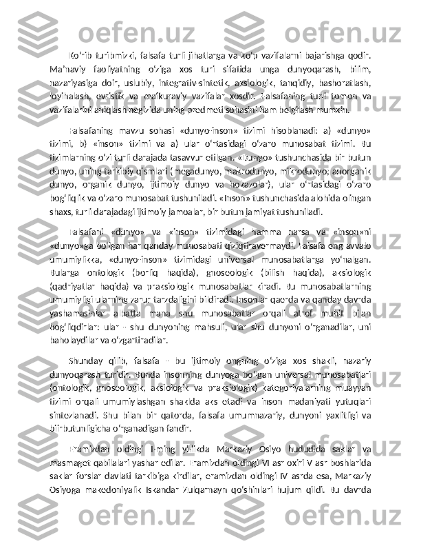 Ko‘rib   turibmizki,   falsafa   turli   jihatlarga   va   ko‘p   vazifalarni   bajarishga   qodir.
Ma’naviy   faoliyatning   o‘ziga   xos   turi   sifatida   unga   dunyoqarash,   bilim,
nazariyasiga   doir,   uslubiy,   integrativ-sintetik,   aksiologik,   tanqidiy,   bashoratlash,
loyihalash,   evristik   va   mafkuraviy   vazifalar   xosdir.   Falsafaning   turli   tomon   va
vazifalarini aniqlash negizida uning predmeti sohasini ham belgilash mumkin.
Falsafaning   mavzu   sohasi   «dunyo-inson»   tizimi   hisoblanadi:   a)   «dunyo»
tizimi,   b)   «inson»   tizimi   va   a)   ular   o‘rtasidagi   o‘zaro   munosabat   tizimi.   Bu
tizimlarning o‘zi turli darajada tasavvur etilgan. «Dunyo» tushunchasida bir butun
dunyo, uning tarkibiy qismlari (megadunyo, makrodunyo, mikrodunyo; anorganik
dunyo,   organik   dunyo,   ijtimoiy   dunyo   va   hokazolar),   ular   o‘rtasidagi   o‘zaro
bog‘liqlik va o‘zaro munosabat tushuniladi. «Inson» tushunchasida alohida olingan
shaxs, turli darajadagi ijtimoiy jamoalar, bir butun jamiyat tushuniladi.
Falsafani   «dunyo»   va   «inson»   tizimidagi   hamma   narsa   va   «inson»ni
«dunyo»ga bo‘lgan har qanday munosabati qiziqtiravermaydi. Falsafa eng avvalo
umumiylikka,   «dunyo-inson»   tizimidagi   universal   munosabatlarga   yo‘nalgan.
Bularga   ontologik   (borliq   haqida),   gnoseologik   (bilish   haqida),   aksiologik
(qadriyatlar   haqida)   va   praksiologik   munosabatlar   kiradi.   Bu   munosabatlarning
umumiyligi ularning zarur tarzdaligini bildiradi. Insonlar qaerda va qanday davrda
yashamasinlar   albatta   mana   shu   munosabatlar   orqali   atrof   muhit   bilan
bog‘liqdirlar:   ular   -   shu   dunyoning   mahsuli,   ular   shu   dunyoni   o‘rganadilar,   uni
baholaydilar va o‘zgartiradilar.
Shunday   qilib,   falsafa   -   bu   ijtimoiy   ongning   o‘ziga   xos   shakli,   nazariy
dunyoqarash   turidir.   Bunda   insonning   dunyoga   bo‘lgan   universal   munosabatlari
(ontologik,   gnoseologik,   aksiologik   va   praksiologik)   kategoriyalarning   muayyan
tizimi   orqali   umumiylashgan   shaklda   aks   etadi   va   inson   madaniyati   yutuqlari
sintezlanadi.   Shu   bilan   bir   qatorda,   falsafa   umumnazariy,   dunyoni   yaxlitligi   va
biirbutunligicha o‘rganadigan fandir.
Eramizdan   oldingi   I-ming   yillikda   Markaziy   Osiyo   hududida   saklar   va
masmaget qabilalari yashar edilar. Eramizdan oldingi VI asr oxiri V asr boshlarida
saklar   forslar   davlati   tarkibiga   kirdilar,   eramizdan   oldingi   IV   asrda   esa,   Markaziy
Osiyoga   makedoniyalik   Iskandar   Zulqarnayn   qo‘shinlari   hujum   qildi.   Bu   davrda 