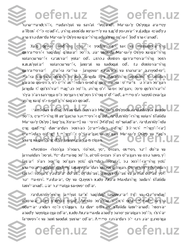 hunarmandchilik,   madaniyat   va   san’at   rivojlandi.   Markaziy   Osiyoga   aramey
alifbosi kirib keladiki, uning asosida xorazmiy va sug‘d yozuvlari vujudga keladiyu
ana shu davrda Markaziy Osiyo xalqlarining adabiy va og‘zaki ijodi shakllanadi.
Xalq   og‘zaki   ijodining   eng   ilk   yodgorliklari   sak   va   massagetlarning
qahramonlik   haqidagi   qissalari   bo‘lib,   ular   asosida   Markaziy   Osiyo   xalqlarining
vatanparvarlik   kurashlari   yotar   edi.   Ushbu   doston   qahramonlarining   bosh
xususiyatlari   –vatanparvarlik,   jasorat   va   sadoqat   edi.   Bu   dostonlarning
qahramonlari   –   malika   Zarina   -   jangovar   kurashchi   va   shaharlar   bunyodkori;
malika   Sparetra   qo‘shin   to‘plab,   jangda   fors   davlatining   asoschisi   Ki   ustidan
g‘alaba qozonib, o‘z erini asirlikdan ozod qilgan; malika To‘maris – u bilan bo‘lgan
jangda   Ki   qo‘shinlari   mag‘lub   bo‘lib,   uning   o‘zi   halok   bo‘lgan;   Doro   qo‘shinlarini
hiyla bilan sahroga olib borgan cho‘pon Shiroq o‘ldiriladi, ammo o‘z hayoti evaziga
uning xalqi o‘z ozodligini saqlab qoladi.
Eramizdan   oldingi   VI   asrdan   boshlab   Markaziy   Osiyoda   zardushtiylik   paydo
bo‘lib, eramizning III asrigacha hukmronlik qiladi. Zardushtiylikning vatani sifatida
Markaziy Osiyo (Baqriya, Xorazm) va Eronni (Midiya) ko‘rsatadilar. Zardushtiylikda
eng   qadimgi   davrlardan   boshlab   (eramizdan   oldingi   3-2-nchi   mingyilliklar)
eramizdan   oldingi   1-mingyillik   o‘rtalarigacha   bo‘lgan   Markaziy   Osiyo   va   Yaqin
Sharq xalqlarining diniy tasavvurlari aks etgan.
«Avesto»   kitobiga   binoan,   Koinot,   yer,   okean,   osmon,   nurli   doira   va
jannatdan iborat. Yer dumaloq bo‘lib, atrofi okean bilan o‘ralgan va obu-havo, yil
fasllari   bilan   bog‘liq   bo‘lgan   yetti   qismdan   iboratki,   bu   bobilliklarning   yetti
shamollar haqidagi qadimgi tasavvurlaridan iqtibos qilingan. Osmon to‘rt doiradan
tashkil topgan: yulduzlar doirasi, oy doirasi, quyosh doirasi va jannat doirasi yoki
nur   makoni.   Yulduzlar,   Oy   va   Quyosh   xudo   Axura   Mazdaning   badani   sifatida
tasvirlanadi. Ular hurmatga sazovor edilar.
Zardushtiylikning   jamiyat   tarixi   haqidagi   tasavvurlari   Injil   va   Qur’ondagi
afsonalar   bilan   o‘xshab   ketadi.   Avesto   bo‘yicha   birinchi   odam   Yimadir   barcha
odamlar   undan   kelib   chiqqan.   Bu   davr   oltin   asr   sifatida   tasvirlanadi:   insonlar
abadiy hayotga ega edilar, xudo Axuramazda abadiy bahor yaratgan bo‘lib, kishilar
farovonlik   va   baxt-saodat   yashar   edilar.   Ammo   kunlardan   bir   kun   ular   gunohga 