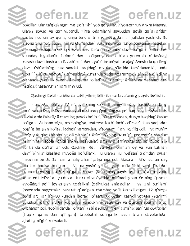 botdilar: ular ta’qiqlangan mol go‘shtini yeb qo‘ydilar. Ziyonkor ruh Anxra Maynyu
ularga   sovuq   va   qor   yubordi.   Yima   odamlarni   sovuqdan   qotib   qolishlaridan
saqlash   uchun   uy   qurib,   unga   barcha   tirik   jonzotlardan   bir   juftdan   yashirdi.   Bu
afsona Shumer, Bobil, Injil va Qur’ondagi Butun dunyoni tufor bosganligi haqidagi
afsonaga ochiqdan ochiq o‘xshashdir. Tarixning birinchi davri bo‘lgan – oltin davr
shunday   tugallanib,   ikkinchi   davr   bo‘lgan-yaxshilik   bilan   yomonlik   o‘rtasidagi
kurash davri boshlanadi. Uchinchi davr, ya’ni insoniyat kelajagi Avestoda qadimgi
davr   kishilarining   baxt-saodat   haqidagi   orzulari   sifatida   tasvirlanadiki,   unda
yaxshilik   bilan   yomonlik   o‘rtasidagi   kurashda   xudo   Axuramazda   g‘alaba   qiladi   va
o‘shanda yaxshilik saltanati barqaror bo‘ladi. O‘liklarning tirilishi va mashhar kuni
haqidagi tasavvurlar ham mavjud.
Qadimgi Bobil va Misrda tabiiy-ilmiy bilimlar va falsafaning paydo bo’lishi.
Eramizdan   oldingi   IV   mingyillikning   oxiri   III-mingyillikning   boshida   qadimgi
Bobil va qadimgi Misr madaniyati o‘z taraqqiyotining yuqori nuqtasiga erishadi. Bu
davlatlarda falsafiy fikrlarning paydo bo‘lishi, bir tomondan, dunyo haqidagi fanlar
bo‘lgan - Astronomiya, kosmologiya, matematika birinchi odimlari bilan yaqindan
bog‘liq bo‘lgan bo‘lsa, ikkinchi tomondan, afsonalar bilan bog‘liq edi. Eng muhim
ilmiy   yutuqlar   (hisobning   oltmishtalik   tizimi,   yilning   uzunligi,   geometrik   shakllar
hajmining  hisoblab  chiqilishi va  boshqalar)  amaliy  ahamiyatga  ega bo‘lib, xo‘jalik
yuritishda   qo‘llanilar   edi.   Qadimgi   Bobil   va   Misr   olimlari   oy   va   kun   tutilishi
davriligini   aniqlashga   muvofiq   bo‘ldilarki,   bu   ularga   bu   hodisani   oldindan   aytish
imkonini   berdi.   Bu   ham   amaliy   ahamiyatga   ega   edi.   Masalan,   Misr   uchun   eng
muhim   hodisa   bo‘lgan   –   Nil   daryosining   har   yilgi   ko‘tarilishi   vaqt   jihatdan
osmonda yorug‘ yulduz bo‘lgan - Suhayl (Sirius)ning paydo bo‘lishi bilan muvofiq
kelar   edi.   Misrlilar   yulduzlar   turkumi   vaziyatida   ko‘rinadigshan   Yerning   Quyosh
atrofidagi   yo‘li   joylashgan   tekislikni   (ekliptika)   aniqladilar   –   va   uni   burjlarni
(osmonda   sayyoralar   harakat   qiladigan   chambar   yo‘l)   tashkil   etgan   12   qismga
bo‘ldilar;   har   biri   30   kundan   iborat   bo‘lgan,   12   oydan   tashkil   topgan   taqvimni
vujudga   keltirdilar.   Bir   kecha   va   kunduzning   vaqti   suv   va   Quyosh   soatlari   bilan
o‘lchanar edi. Bobilliklarda bo‘lgani kabi qadimgi misrliklarning papirus qog‘ozlari
(tropik   qamishdan   qilingan)   tabobatni   sehrgarlik   usuli   bilan   davolashdan
ajratilganligini ko‘rsatadi. 