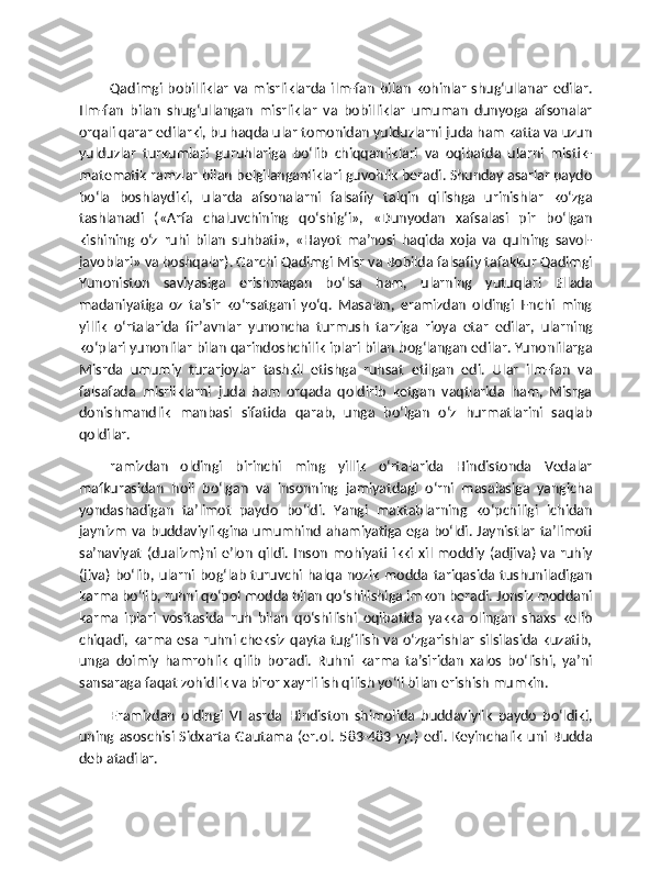 Qadimgi bobilliklar  va  misrliklarda ilm-fan   bilan   kohinlar  shug‘ullanar  edilar.
Ilm-fan   bilan   shug‘ullangan   misrliklar   va   bobilliklar   umuman   dunyoga   afsonalar
orqali qarar edilarki, bu haqda ular tomonidan yulduzlarni juda ham katta va uzun
yulduzlar   turkumlari   guruhlariga   bo‘lib   chiqqanliklari   va   oqibatda   ularni   mistik-
matematik ramzlar bilan belgilanganliklari guvohlik beradi. Shunday asarlar paydo
bo‘la   boshlaydiki,   ularda   afsonalarni   falsafiy   talqin   qilishga   urinishlar   ko‘zga
tashlanadi   («Arfa   chaluvchining   qo‘shig‘i»,   «Dunyodan   xafsalasi   pir   bo‘lgan
kishining   o‘z   ruhi   bilan   suhbati»,   «Hayot   ma’nosi   haqida   xoja   va   qulning   savol-
javoblari» va boshqalar). Garchi Qadimgi Misr va Bobilda falsafiy tafakkur Qadimgi
Yunoniston   saviyasiga   erishmagan   bo‘lsa   ham,   ularning   yutuqlari   Ellada
madaniyatiga   oz   ta’sir   ko‘rsatgani   yo‘q.   Masalan,   eramizdan   oldingi   I-nchi   ming
yillik   o‘rtalarida   fir’avnlar   yunoncha   turmush   tarziga   rioya   etar   edilar,   ularning
ko‘plari yunonlilar bilan qarindoshchilik iplari bilan bog‘langan edilar. Yunonlilarga
Misrda   umumiy   turarjoylar   tashkil   etishga   ruhsat   etilgan   edi.   Ular   ilm-fan   va
falsafada   misrliklarni   juda   ham   orqada   qoldirib   ketgan   vaqtlarida   ham,   Misrga
donishmandlik   manbasi   sifatida   qarab,   unga   bo‘lgan   o‘z   hurmatlarini   saqlab
qoldilar.
ramizdan   oldingi   birinchi   ming   yillik   o‘rtalarida   Hindistonda   Vedalar
mafkurasidan   holi   bo‘lgan   va   insonning   jamiyatdagi   o‘rni   masalasiga   yangicha
yondashadigan   ta’limot   paydo   bo‘ldi.   Yangi   maktablarning   ko‘pchiligi   ichidan
jaynizm va buddaviylikgina umumhind ahamiyatiga ega bo‘ldi. Jaynistlar ta’limoti
sa’naviyat   (dualizm)ni  e’lon   qildi.   Inson   mohiyati  ikki  xil  moddiy   (adjiva)   va   ruhiy
(jiva)   bo‘lib,  ularni  bog‘lab  turuvchi halqa  nozik   modda  tariqasida  tushuniladigan
karma bo‘lib, ruhni qo‘pol modda bilan qo‘shilishiga imkon beradi. Jonsiz moddani
karma   iplari   vositasida   ruh   bilan   qo‘shilishi   oqibatida   yakka   olingan   shaxs   kelib
chiqadi, karma esa  ruhni cheksiz qayta tug‘ilish va o‘zgarishlar  silsilasida  kuzatib,
unga   doimiy   hamrohlik   qilib   boradi.   Ruhni   karma   ta’siridan   xalos   bo‘lishi,   ya’ni
sansaraga faqat zohidlik va biror xayrli ish qilish yo‘li bilan erishish mumkin.
Eramizdan   oldingi   VI   asrda   Hindiston   shimolida   buddaviylik   paydo   bo‘ldiki,
uning  asoschisi   Sidxarta  Gautama  (er.ol.   583-483   yy.)   edi.   Keyinchalik   uni  Budda
deb atadilar. 