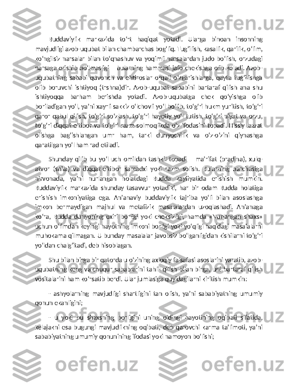 Buddaviylik   markazida   to‘rt   haqiqat   yotadi.   Ularga   binoan   insonning
mavjudligi azob-uqubat bilan chambarchas bog‘liq. Tug‘ilish, kasallik, qarilik, o‘lim,
ko‘ngilsiz  narsalar   bilan  to‘qnashuv  va  yoqimli  narsalardan   judo  bo‘lish,  orzudagi
narsaga erishib bo‘lmasligi – bularning hammasi jafo chekishga olib keladi. Azob-
uqubatning   sababi   quvonch   va   ehtiroslar   orqali   o‘zgarishlarga,   qayta   tug‘ilishga
olib   boruvchi   ishtiyoq   (trshna)dir.   Azob-uqubat   sababini   bartaraf   qilish   ana   shu
ishtiyoqqa   barham   berishda   yotadi.   Azob-uqubatga   chek   qo‘yishga   olib
boriladigan yo‘l, ya’ni xayrli sakkiz o‘lchovli yo‘l bo‘lib, to‘g‘ri hukm yuritish, to‘g‘ri
qaror  qabul qilish, to‘g‘ri so‘zlash, to‘g‘ri  hayotiy yo‘l tutish, to‘g‘ri niyat  va orzu,
to‘g‘ri diqqat-e’tibor va to‘g‘ri razm solmoqlikda o‘z ifodasini topadi. Hissiy lazzat
olishga   bag‘ishlangan   umr   ham,   tarki   dunyochilik   va   o‘z-o‘zini   qiynashga
qaratilgan yo‘l ham rad etiladi.
Shunday   qilib   bu   yo‘l   uch   omildan   tashkil   topadi   –   ma’rifat   (pradjna),   xulq-
atvor   (shila)   va   diqqat-e’tibor   samadxi   yoki   razm   solish.   Bularning   barchasiga
nirvonada,   ya’ni   nurlangan   holatdagi   Budda   kayfiyatida   erishish   mumkin.
Buddaviylik   markazida   shunday   tasavvur   yotadiki,   har   bir   odam   Budda   holatiga
erishish   imkoniyatiga   ega.   An’anaviy   buddaviylik   tajriba   yo‘li   bilan   asoslashga
imkon   bermaydigan   majhul   va   metafizik   masalalardan   uzoqlashadi.   An’anaga
ko‘ra,   Budda   dunyoning   oxiri   borligi   yoki   cheksizligi,   hamda   «Nurlangan   shaxs»
uchun o‘limdan keyingi hayotning imkoni borligi yoki yo‘qligi haqidagi masalalarni
muhokama qilmagan. U bunday masalalar javobsiz bo‘lganligidan kishilarni to‘g‘ri
yo‘ldan chalg‘itadi, deb hisoblagan.
Shu bilan birga bir qatorda u o‘zining axloqiy falsafasi asoslarini yaratib, azob-
uqubatning keng va chuqur sabablarini tahlil qilish bilan birga, uni bartaraf qilish
vositalarini ham ko‘rsatib berdi. Ular jumlasiga quyidagilarni kiritish mumkin:
-   ashyolarning   mavjudligi   shartligini   tan   olish,   ya’ni   sababiyatning   umumiy
qonun ekanligini;
-   u   yoki   bu   shaxsning   borligini   uning   oldingi   hayotining   oqibati   sifatida,
kelajakni   esa   bugungi   mavjudlikning   oqibati,   deb   qarovchi   karma   ta’limoti,   ya’ni
sababiyatning umumiy qonunining ifodasi yoki namoyon bo‘lishi; 