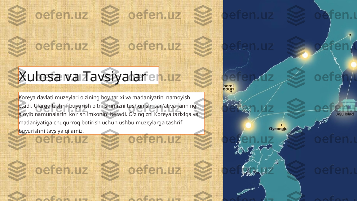 Xulosa va Tavsiyalar
Koreya davlati muzeylari o'zining boy tarixi va madaniyatini namoyish 
etadi. Ularga tashrif buyurish o'tmishimizni tushunish, san'at va fanning 
ajoyib namunalarini ko'rish imkonini beradi. O'zingizni Koreya tarixiga va 
madaniyatiga chuqurroq botirish uchun ushbu muzeylarga tashrif 
buyurishni tavsiya qilamiz. 