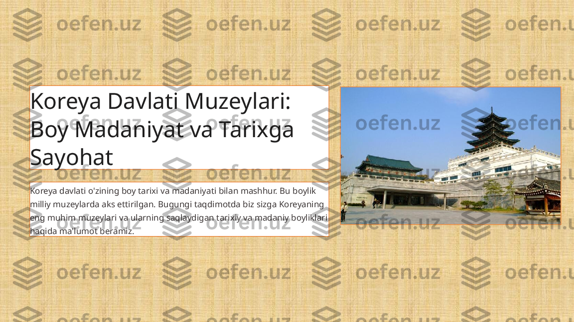 Koreya Davlati Muzeylari: 
Boy Madaniyat va Tarixga 
Sayohat
Koreya davlati o'zining boy tarixi va madaniyati bilan mashhur. Bu boylik 
milliy muzeylarda aks ettirilgan. Bugungi taqdimotda biz sizga Koreyaning 
eng muhim muzeylari va ularning saqlaydigan tarixiy va madaniy boyliklari 
haqida ma'lumot beramiz. 