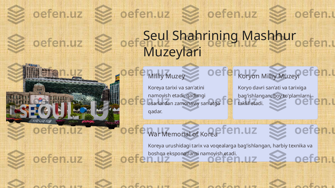 Seul Shahrining Mashhur 
Muzeylari
Milliy Muzey
Koreya tarixi va san'atini 
namoyish etadi, qadimgi 
asarlardan zamonaviy san'atga 
qadar. Koryon Milliy Muzeyi
Koryo davri san'ati va tarixiga 
bag'ishlangan, boy to'plamlarni 
taklif etadi.
War Memorial of Korea
Koreya urushidagi tarix va voqealarga bag'ishlangan, harbiy texnika va 
boshqa eksponatlarni namoyish etadi. 