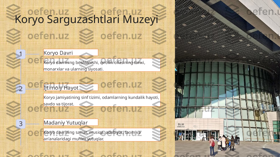 Koryo Sarguzashtlari Muzeyi
1 Koryo Davri
Koryo davrining boshlanishi, qirollik oilasining tarixi, 
monarxlar va ularning siyosati.
2 Ijtimoiy Hayot
Koryo jamiyatining sinf tizimi, odamlarning kundalik hayoti, 
savdo va tijorat.
3 Madaniy Yutuqlar
Koryo davrining san'at, musiqa, adabiyot, taom va 
an'analaridagi muhim yutuqlar. 