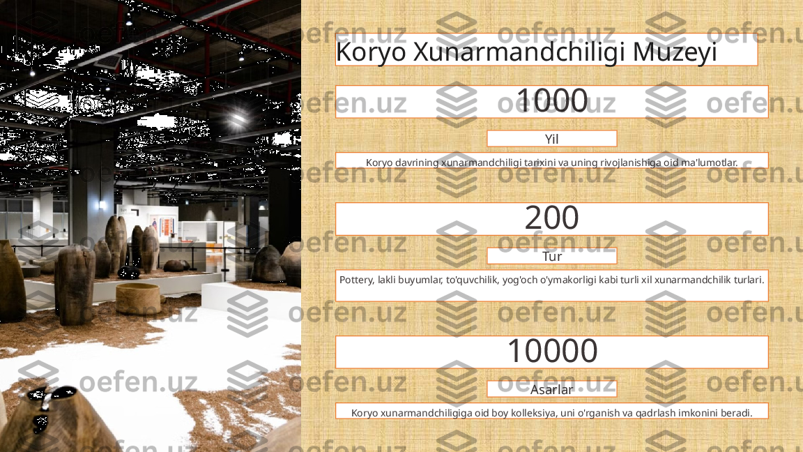 Koryo Xunarmandchiligi Muzeyi
1000
Yil
Koryo davrining xunarmandchiligi tarixini va uning rivojlanishiga oid ma'lumotlar.
200
Tur
Pottery, lakli buyumlar, to'quvchilik, yog'och o'ymakorligi kabi turli xil xunarmandchilik turlari.
10000
Asarlar
Koryo xunarmandchiligiga oid boy kolleksiya, uni o'rganish va qadrlash imkonini beradi. 