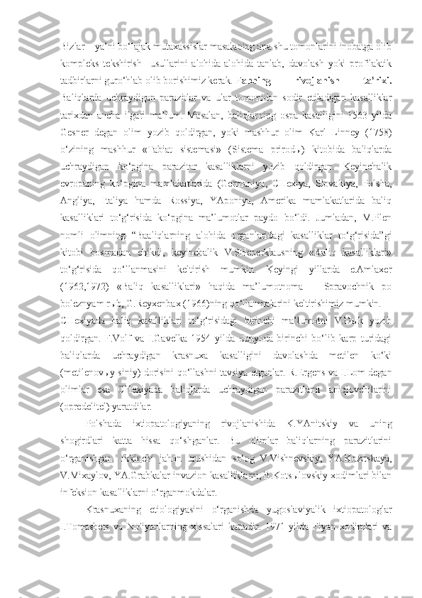 Bizlar – ya’ni bo‘lajak mutaxassislar masalaning ana shu tomonlarini inobatga olib
kompleks   tekshirish     usullarini   alohida-alohida   tanlab,   davolash   yoki   profilaktik
tadbirlarni guro‘hlab olib borishimiz kerak. F anning   rivojlanish   ta’rixi.
Baliqlarda   uchraydigan   parazitlar   va   ular   tomonidan   sodir   etiladigan   kasalliklar
tarixdan   ancha   ilgari   ma’lum.   Masalan,   baliqlarning   ospa   kasalligini   1563   yilda
Gesner   degan   olim   yozib   qoldirgan,   yoki   mashhur   olim   Karl   Linney   (1758)
o‘zining   mashhur   «Tabiat   sistemasi»   (Sistema   prirodы)   kitobida   baliqlarda
uchraydigan   ko‘pgina   parazitar   kasalliklarni   yozib   qoldirgan.   Keyinchalik
evropaning   ko‘pgina   mamlakatlarida   (Germaniya,   CHexiya,   Slovakiya,   Polsha,
Angliya,   Italiya   hamda   Rossiya,   YAponiya,   Amerika   mamlakatlarida   baliq
kasalliklari   to‘g‘risida   ko‘pgina   ma’lumotlar   paydo   bo‘ldi.   Jumladan,   M.Plen
nomli   olimning   “Baaliqlarning   alohida   organlaridagi   kasalliklar   to‘g‘risida”gi
kitobi   bosmadan   chikdi,   keyinchalik   V.SHeperklausning   «Baliq   kasalliklari»
to‘g‘risida   qo‘llanmasini   keltirish   mumkin.   Keyingi   yillarda   e.Amlaxer
(1962,1972)   «Baliq   kasalliklari»   haqida   ma’lumotnoma   –   Spravochnik   po
boleznyam rыb, G.Reyxenbax (1966)ning qo‘llanmalarini keltirishimiz mumkin. 
CHexiyada   baliq   kasalliklari   to‘g‘risidagi   birinchi   ma’lumotni   V.Dыk   yozib
qoldirgan.   F.Volf   va   I.Gavelka   1954   yilda   dunyoda   birinchi   bo‘lib   karp   turidagi
baliqlarda   uchraydigan   krasnuxa   kasalligini   davolashda   metilen   ko‘ki
(metilenovыy siniy) dorisini qo‘llashni tavsiya etganlar.   R.Ergens va I.Lom degan
olimlar   esa   CHexiyada   baliqlarda   uchraydigan   parazitlarni   aniqlovchilarini
(opredelitel) yaratdilar.
Polshada   ixtiopatologiyaning   rivojlanishida   K.YAnitskiy   va   uning
shogirdlari   katta   hissa   qo‘shganlar.   Bu   olimlar   baliqlarning   parazitlarini
o‘rganishgan.   Ikkinchi   jahon   urushidan   so‘ng   V.Vishnevskiy,   YA.Kozitskaya,
V.Mixaylov, YA.Grabkalar invazion kasalliklarni, B.Kotsыlovskiy xodimlari bilan
infeksion kasalliklarni o‘rganmokdalar.
Krasnuxaning   etiologiyasini   o‘rganishda   yugoslaviyalik   ixtiopatologlar
I.Tomashets   va   N.Fiyanlarning   xissalari   kattadir.   1971   yilda   Fiyan   xodimlari   va 