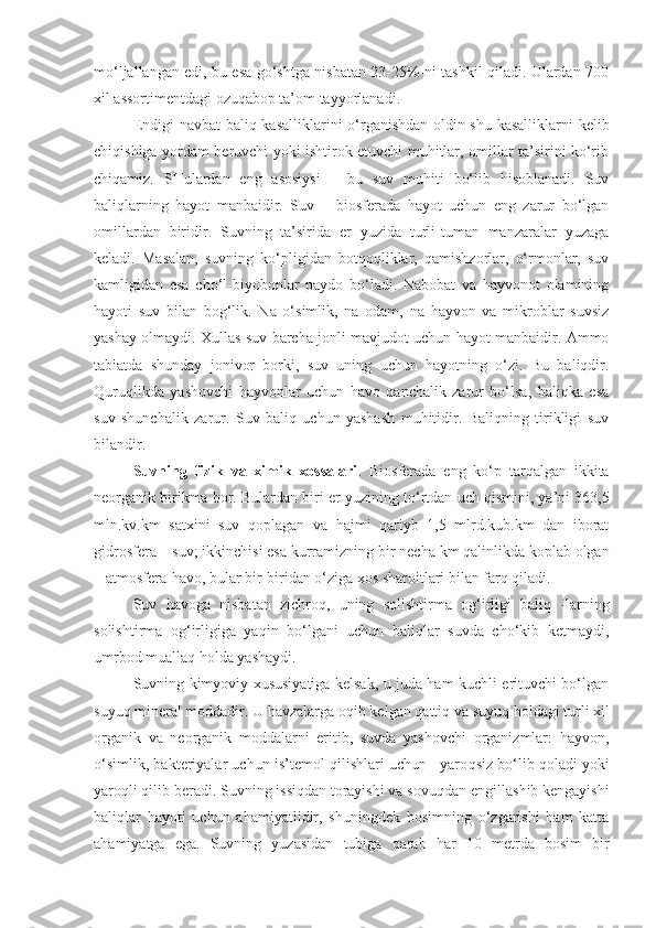 mo‘ljallangan edi, bu esa go‘shtga nisbatan 23-25%-ni tashkil qiladi. Ulardan 700
xil assortimentdagi ozuqabop ta’om tayyorlanadi.
Endigi navbat   baliq kasalliklarini o‘rganishdan oldin shu kasalliklarni kelib
chiqishiga yordam beruvchi yoki ishtirok etuvchi muhitlar, omillar ta’sirini ko‘rib
chiqamiz.   SHulardan   eng   asosiysi   –   bu   suv   muhiti   bo‘lib   hisoblanadi.   Suv
baliqlarning   hayot   manbaidir.   Suv   –   biosferada   hayot   uchun   eng   zarur   bo‘lgan
omillardan   biridir.   Suvning   ta’sirida   er   yuzida   turli-tuman   manzaralar   yuzaga
keladi.   Masalan,   suvning   ko‘pligidan   botqoqliklar,   qamishzorlar,   o‘rmonlar,   suv
kamligidan   esa   cho‘l-biyobonlar   paydo   bo‘ladi.   Nabobat   va   hayvonot   olamining
hayoti   suv   bilan   bog‘lik.   Na   o‘simlik,   na   odam,   na   hayvon   va   mikroblar   suvsiz
yashay olmaydi. Xullas suv barcha jonli mavjudot uchun hayot manbaidir. Ammo
tabiatda   shunday   jonivor   borki,   suv   uning   uchun   hayotning   o‘zi.   Bu   baliqdir.
Quruqlikda   yashovchi   hayvonlar   uchun   havo   qanchalik   zarur   bo‘lsa,   baliqka   esa
suv   shunchalik   zarur.   Suv   baliq   uchun   yashash   muhitidir.   Baliqning   tirikligi   suv
bilandir.
Suvning   fizik   va   ximik   xossalari .   Biosferada   eng   ko‘p   tarqalgan   ikkita
neorganik birikma bor. Bulardan biri er yuzining t o‘ rtdan uch qismini, ya’ni 363,5
mln.kv.km   satxini   suv   q oplagan   va   hajmi   qariyb   1,5   mlrd.kub.km   dan   iborat
gidrosfera – suv; ikkinchisi esa  kurramizning  bir necha km qalinlikda koplab olgan
– atmosfera- havo,  bular bir-biridan o‘ziga xos sharoitlari bilan farq qiladi.
Suv   havoga   nisbatan   zichroq,   uning   solishtirma   og‘irligi   baliq   -larning
solishtirma   og‘irligiga   yaqin   bo‘lgani   uchun   baliqlar   suvda   cho‘kib   ketmaydi,
umrbod muallaq holda yashaydi.
Suvning kimyoviy xususiyatiga kelsak, u juda ham kuchli erituvchi bo‘lgan
suyu q  mineral moddadir. U havzalarga o q ib kelgan qattiq va suyu q   h oldagi turli xil
organik   va   neorganik   moddalarni   eritib,   suvda   yashovchi   organizmlar:   hayvon,
o‘simlik, bakteriyalar uchun is ’ temol qilishlari uchun   yaro qs iz bo‘lib qoladi yoki
yaroqli qilib beradi. Suvning issiqdan torayishi va sovu q dan engillashib kengayishi
baliqlar   hayoti   uchun   a h amiyatlidir,   shuningdek   bosimning   o‘zgarishi   ham   katta
a h amiyatga   ega.   Suvning   yuzasidan   tubiga   qarab   h ar   10   metrda   bosim   bir 