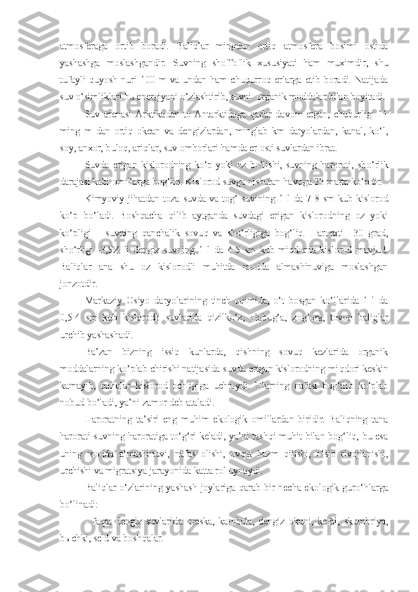 atmosferaga   ortib   boradi.   Baliqlar   mingdan   ortiq   atmosfera   bosimi   ostida
yashashga   moslashgandir.   Suvning   shoffoflik   xususiyati   ham   muximdir,   shu
tufayli   q uyosh   nuri   100  m   va  undan   ham   chuqurroq  erlarga   etib  boradi.  Natijada
suv o‘simliklari bu energiyani  o‘z lashtirib, suvni  organik moddalar bilan boyitadi.
Suv   arenasi   Arktikadan   to   Antarktidaga   qadar   davom   etgan,   chuqurligi   11
ming   m   dan   ortiq   okean   va   dengizlardan,   minglab   km   daryolardan,   kanal,   ko‘l,
soy, anxor, b u loq, ariqlar, suv omborlari hamda er osti suvlardan ibrat.
Suvda   erigan   kislorodning   ko‘p   yoki   oz   bo‘lishi,   suvning   harorati,   sh o‘ rlik
darajasi kabi omillarga bog‘liq. Kislorod suvga nisbatan  havoga  20 marta ko‘pdir.
Kimyoviy ji h atdan  toza  suvda  va  to g‘   suvining  1  l  da  7-8  sm   kub kislorod
ko‘p   bo‘ladi.   Boshqacha   qilib   aytganda   suvdagi   erigan   kislorodning   oz   yoki
ko‘pligi   –   suvning   qanchalik   sovu q   va   sho‘rligiga   bog‘liq.   Harorati   +30   grad,
sho‘rligi   -3,5%-li   dengiz   suvning   1   l   da   4-5   sm   kub   miqdorda   kislorod   mavjud.
Baliqlar   ana   shu   oz   kislorodli   muhitda   modda   almashinuviga   moslashgan
jonzotdir.
Markaziy   Osiyo   daryolarining   tinch   oqimida,   o‘t   bosgan   ko‘llarida   1   l   da
0,5-4   sm   kub   kislorodli   suvlarida   qizilko‘z,   olabu g‘ a,   zo g‘ ora,   to v on   baliqlar
urchib yashashadi.
Ba’zan   bizning   issiq   kunlarda,   qishning   sovuq   kezlarida   organik
moddalarning ko‘plab chirishi natijasida suvda erigan kislorodning mi q dori keskin
kamayib,   baliqlar   kislorod   ochligiga   uchraydi.   Ularning   nafasi   bug‘ilib   ko‘plab
nobud bo‘ladi, ya’ni zamor deb ataladi.
Haroratning   ta’siri   eng   mu h im   ekologik   omillardan   biridir.   Baliqning   tana
harorati suvning haroratiga to‘g‘ri keladi, ya’ni tashqi muhit bilan bog‘liq, bu esa
uning   modda   almashinuvi,   nafas   olishi,   ovqat   hazm   qilishi,   o‘sib   rivojlanishi,
urchishi va migratsiya jarayonida katta rol uynaydi.
Baliqlar o‘zlarining yashash joylariga qarab bir necha ekologik gur o‘ h lar ga
bo‘linadi: 
-   faqat   dengiz   suvlarida:   treska,   kambala,   dengiz   okuni,   kefal,   skumbriya,
b ы chki, seld va boshqalar. 