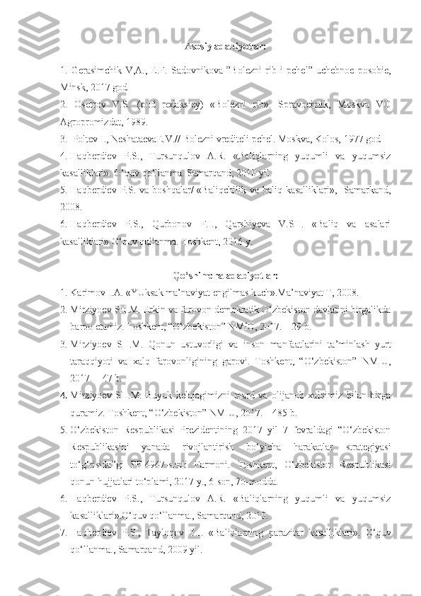 Asosiy adabiyotlar:
1.   Gerasimchik   V,A.,   E.F.   Sadovnikova   ”Bolezni   r i b   i   pchel”   uchebnoe   posobie,
Minsk, 2017 god
2.   Osetrov   V.S.   (pod   redaksiey)   «Bolezni   rib».   Spravochnik,   Moskva   VO
Agropromizdat, 1989.
3 .    Poltev I., Neshataeva E .V.// Bolezni vrediteli pchel. Moskva, Kolos, 1977 god
4 .  Haqberdiev   P.S.,   Tursunqulov   A.R.   «Baliqlarning   yuqumli   va   yuqumsiz
kasalliklari». O‘quv qo‘llanma. Samarqand, 2010 yil.
5.  Haqberdiev P.S.  va boshqalar/   «Baliqchilik  va baliq  kasalliklari»,   Samarkand,
2008.
6.  Haqberdiev   P.S.,   Qurbonov   F.I.,   Qarshiyeva   V.SH.   «Baliq   va   asalari
kasalliklari» O‘quv qullanma. Toshkent, 2016 y. 
Qo‘shimcha adabiyotlar:
1. Karimov I.A. «YUksak ma’naviyat engilmas kuch».Ma’naviyat T, 2008.
2. Mirziyoev SH.M. Erkin va farovon demokratik O‘zbekiston davlatini birgalikda
barpo etamiz. Toshkent, “O‘zbekiston” NMIU, 2017. – 29 b.
3. Mirziyoev   SH.M.   Qonun   ustuvorligi   va   inson   manfaatlarini   ta’minlash   yurt
taraqqiyoti   va   xalq   farovonligining   garovi.   Toshkent,   “O‘zbekiston”   NMIU,
2017. – 47 b.
4. Mirziyoev   SH.M.   Buyuk   kelajagimizni   mard   va   olijanob   xalqimiz   bilan   birga
quramiz. Toshkent, “O‘zbekiston” NMIU, 2017. – 485 b.
5. O‘zbekiston   Respublikasi   Prezidentining   2017   yil   7   fevraldagi   “O‘zbekiston
Respublikasini   yanada   rivojlantirish   bo‘yicha   harakatlar   strategiyasi
to‘g‘risida”gi   PF-4947-sonli   Farmoni.   Toshkent,   O‘zbekiston   Respublikasi
qonun hujjatlari to‘plami, 2017 y., 6-son, 70-modda. 
6. Haqberdiev   P.S.,   Tursunqulov   A.R.   «Baliqlarning   yuqumli   va   yuqumsiz
kasalliklari».O‘quv qo‘llanma., Samarqand, 2010.
7. Haqberdiev   P.S.,   Tayloqov   T.I.   «Baliqlarning   parazitar   kasalliklari».   O‘q uv
qo‘ llanma .,  Samar q and , 2009  yil . 