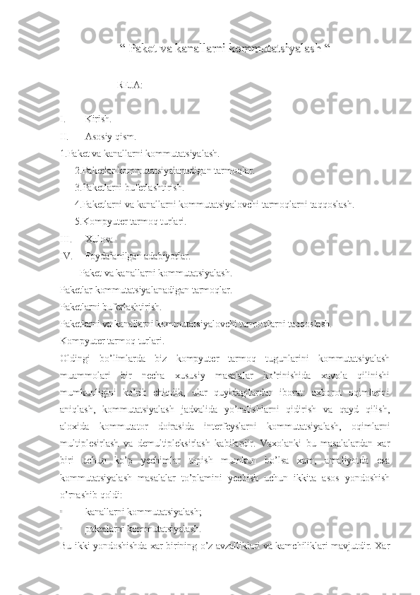 “ Paket va kanallarni kommutatsiyalash “ 
                       REJA:
I. Kirish.
II. Asosiy qism.
1.Paket va kanallarni kommutatsiyalash. 
      2.Paketlar kommutatsiyalanadigan tarmoqlar. 
      3.Paketlarni buferlashtirish.
      4.Paketlarni va kanallarni kommutatsiyalovchi tarmoqlarni taqqoslash.
      5.Kompyuter tarmoq turlari.
III. Xulosa.
IV. Foydalanilgan adabiyotlar. 
        Paket va kanallarni kommutatsiyalash. 
Paketlar kommutatsiyalanadigan tarmoqlar. 
Paketlarni buferlashtirish.
Paketlarni va kanallarni kommutatsiyalovchi tarmoqlarni taqqoslash.
Kompyuter tarmoq turlari.
Oldingi   bo’limlarda   biz   kompyuter   tarmoq   tugunlarini   kommutatsiyalash
muammolari   bir   necha   xususiy   masalalar   ko’rinishida   xavola   qilinishi
mumkunligini   ko’rib   chiqdik,   ular   quyidagilardan   iborat:   axborot   oqimlarini
aniqlash,   kommutatsiyalash   jadvalida   yo’nalishlarni   qidirish   va   qayd   qilish,
aloxida   kommutator   doirasida   interfeyslarni   kommutatsiyalash,   oqimlarni
multiplesirlash   va   demultipleksirlash   kabilardir.   Vaxolanki   bu   masalalardan   xar
biri   uchun   ko’p   yechimlar   topish   mumkun   bo’lsa   xam,   amaliyotda   esa
kommutatsiyalash   masalalar   to’plamini   yechish   uchun   ikkita   asos   yondoshish
o’rnashib qoldi:
• kanallarni kommutatsiyalash;
• paketlarni kommutatsiyalash.
Bu ikki yondoshishda xar birining o’z avzalliklari va kamchiliklari mavjutdir. Xar 