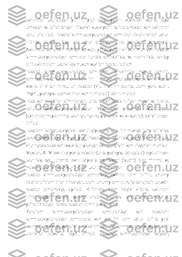 axborotlar   uzatiladigan   yo’l   bo’ylab   aloqa   yo’lini   zaxiralash   xaqida   qayg
urmasdan   va   ta’lab   etilgan   o’tkazish   xususiyatini   kafolatlamasdan   xam   axborotni
qabul qila oladi. Paketlar  kommutatsiyalanadigan  tarmoqlar  o’z abonenlari uchun
oldindan   aloxida,   faqat   ular   uchun   ajratilgan   aloqa   kanallarini   yaratmaydi.
Axborotlar ushlanishi  mumkun va xatto yo’lda yo’qolishi xam  mumkun. Paketlar
kommutatsiyalanadigan   tarmoqlar   bundek   tartibsizlikda   va   noaniqlikda   qanday
qilib axborotlarni uzatishdek muxum vazifani bajara oladilar?
Paketlar   kommutatsiyalanadigan   tarmoqlarni   ishlashining   muxum   tamoili,
tarmoqdan   uzatiladigan   axborotni   bir   –   biridan   ajratilgan   axborotlar   bo’lagida
xavola   qilishdan   iborat,   uni   paketlar   (shu   bilan   bir   qatorda   ularni   yana   kadr   ,
freym , yacheyka  atamasi bilan xam nomlanadi) deb nomlanadi.
Paket   sarlovxa   bilan   ta’minlangan,   unda   borishi   kerak   bo’lgan   manzil   va   boshqa
qabul   qiluvchiga   yetqazish   uchun   ishlatiladigan   yordamchi   axborotlardan
(axborotlar maydonining uzunligi, nazorat yig   indisi va xokazolar) tashkil topgan
bo’ladi.
Paketlarni   kommutatsiyalash   texnologiyasining   aniq   bir   muxitga   joriy   etilishiga
qarab   paketlar   qayd   qilingan   yoki   o’zgaruvchan   uzunlikka   ega   bo’lishi   mumkun,
shuningdek paket sarlovxasida joylashgan axborot tarkibi xam o’zgarishi mumkun.
Masalan, ATM texnologiyasida paketlar (unda yacheyka deb ataladi) qayd qilingan
uzunlikka   ega,   Ethernet   texnologiyasida   esa   paketni   (kadrni)   faqat   minimal   va
maksimal bo’lishi mumkun bo’lgan uzunligi o’rnatilgan.
Paketlar   kommutatsiyalanadigan   tarmoqlarda   axborot   oqimi   bo’lib,   umumiy
belgilar to’plami bilan birlashgan, ularni umumiy tarmoq trafigidan ajratib turuvchi
paketlar   jamlamasiga   aytiladi.   Ko’pincha   oqim   belgisi   sifatida   axborotni
jo’natiladigan   manzili   xizmat   qiladi.   Shundek   qilib,   bitta   manzilga
yo’naltiriladigan barcha paketlar oqimni tashkil qiladi.
Kanallarni   kommutatsiyalanadigan   tarmoqlaridagi   kabi   paketlarni
kommutatsiyalanadigan   tarmoqlarda   xam   xar   bir   oqim   uchun   qo’lda   yoki
avtomatik   ravishda   yo’nalish   aniqlashtiriladi,   ular   kommutatorlarda   saqlanuvchi
ulanishlar   jadvalida   qayd   qilinadi.   Paketlar   kommutatorlarga   kelgach, 