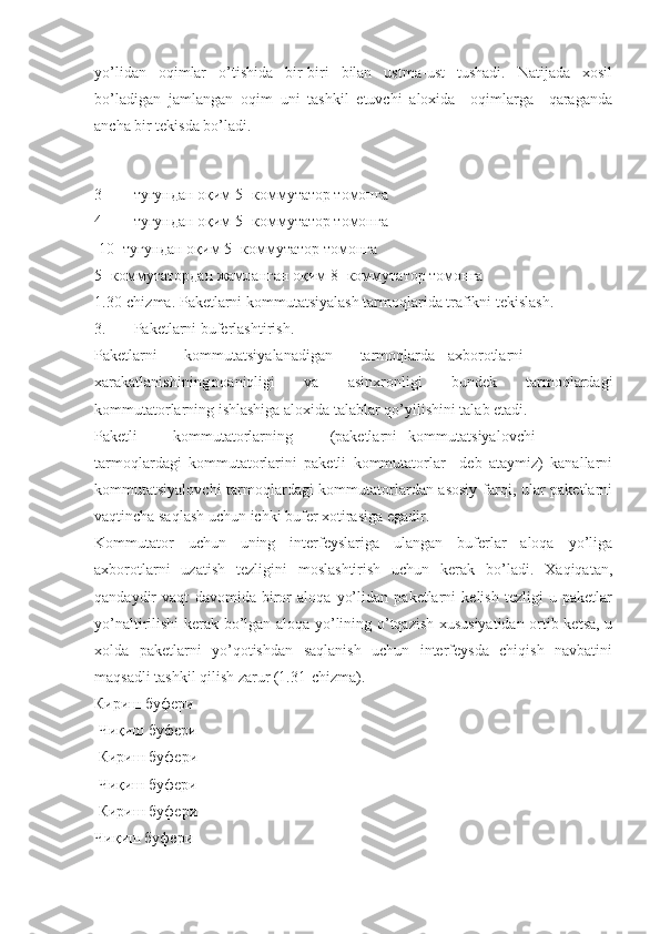 yo’lidan   oqimlar   o’tishida   bir-biri   bilan   ustma-ust   tushadi.   Natijada   xosil
bo’ladigan   jamlangan   oqim   uni   tashkil   etuvchi   aloxida     oqimlarga     qaraganda
ancha bir tekisda bo’ladi.
 
 
3- тугундан оқим 5- коммутатор томонга
4- тугундан оқим 5- коммутатор томонга
 10- тугундан оқим 5- коммутатор томонга
5- коммутатордан жамланган оқим 8- коммутатор томонга
1.30-chizma. Paketlarni kommutatsiyalash tarmoqlarida trafikni tekislash.
3. Paketlarni buferlashtirish.
Paketlarni       kommutatsiyalanadigan       tarmoqlarda axborotlarni
xarakatlanishining noaniqligi   va   asinxronligi   bundek   tarmoqlardagi
kommutatorlarning ishlashiga aloxida talablar qo’yilishini talab etadi.
Paketli kommutatorlarning (paketlarni kommutatsiyalovchi
tarmoqlardagi   kommutatorlarini   paketli   kommutatorlar     deb   ataymiz)   kanallarni
kommutatsiyalovchi tarmoqlardagi kommutatorlardan asosiy farqi, ular paketlarni
vaqtincha saqlash uchun ichki bufer xotirasiga egadir.
Kommutator   uchun   uning   interfeyslariga   ulangan   buferlar   aloqa   yo’liga
axborotlarni   uzatish   tezligini   moslashtirish   uchun   kerak   bo’ladi.   Xaqiqatan,
qandaydir   vaqt   davomida   biror   aloqa   yo’lidan   paketlarni   kelish   tezligi   u   paketlar
yo’naltirilishi kerak bo’lgan aloqa yo’lining o’tqazish xususiyatidan ortib ketsa, u
xolda   paketlarni   yo’qotishdan   saqlanish   uchun   interfeysda   chiqish   navbatini
maqsadli tashkil qilish zarur (1.31-chizma).
Кириш буфери
 Чиқиш буфери
 Кириш буфери
 Чиқиш буфери
 Кириш буфери
Чиқиш буфери 