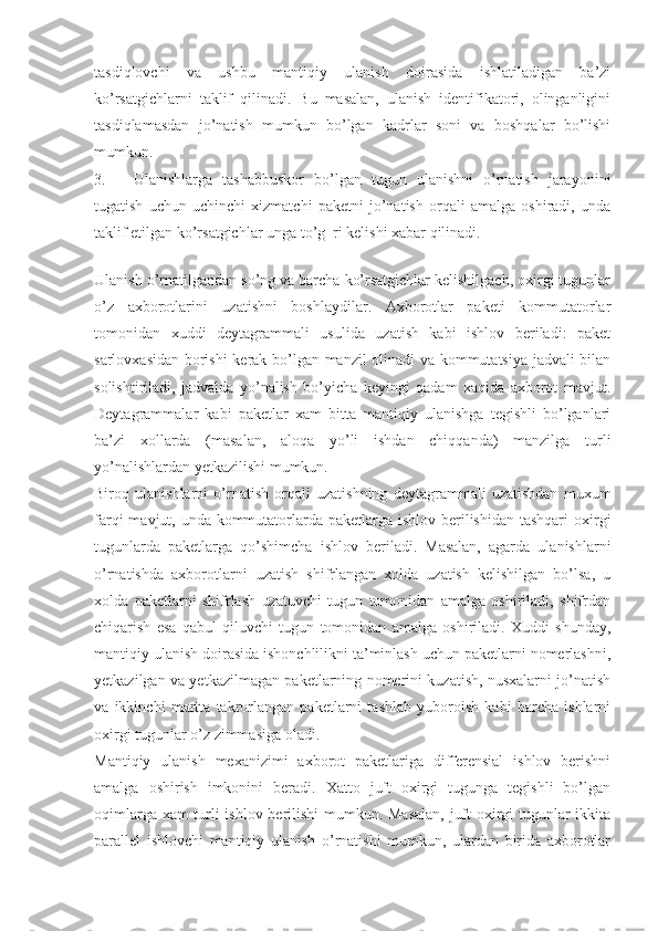 tasdiqlovchi   va   ushbu   mantiqiy   ulanish   doirasida   ishlatiladigan   ba’zi
ko’rsatgichlarni   taklif   qilinadi.   Bu   masalan,   ulanish   identifikatori,   olinganligini
tasdiqlamasdan   jo’natish   mumkun   bo’lgan   kadrlar   soni   va   boshqalar   bo’lishi
mumkun.
3. Ulanishlarga   tashabbuskor   bo’lgan   tugun   ulanishni   o’rnatish   jarayonini
tugatish   uchun   uchinchi   xizmatchi   paketni   jo’natish   orqali   amalga   oshiradi,   unda
taklif etilgan ko’rsatgichlar unga to’g  ri kelishi xabar qilinadi.
 
Ulanish o’rnatilgandan so’ng va barcha ko’rsatgichlar kelishilgach, oxirgi tugunlar
o’z   axborotlarini   uzatishni   boshlaydilar.   Axborotlar   paketi   kommutatorlar
tomonidan   xuddi   deytagrammali   usulida   uzatish   kabi   ishlov   beriladi:   paket
sarlovxasidan borishi  kerak bo’lgan manzil olinadi va kommutatsiya jadvali bilan
solishtiriladi,   jadvalda   yo’nalish   bo’yicha   keyingi   qadam   xaqida   axborot   mavjut.
Deytagrammalar   kabi   paketlar   xam   bitta   mantiqiy   ulanishga   tegishli   bo’lganlari
ba’zi   xollarda   (masalan,   aloqa   yo’li   ishdan   chiqqanda)   manzilga   turli
yo’nalishlardan yetkazilishi mumkun.
Biroq   ulanishlarni   o’rnatish   orqali   uzatishning   deytagrammali   uzatishdan   muxum
farqi  mavjut, unda kommutatorlarda paketlarga ishlov berilishidan tashqari  oxirgi
tugunlarda   paketlarga   qo’shimcha   ishlov   beriladi.   Masalan,   agarda   ulanishlarni
o’rnatishda   axborotlarni   uzatish   shifrlangan   xolda   uzatish   kelishilgan   bo’lsa,   u
xolda   paketlarni   shifrlash   uzatuvchi   tugun   tomonidan   amalga   oshiriladi,   shifrdan
chiqarish   esa   qabul   qiluvchi   tugun   tomonidan   amalga   oshiriladi.   Xuddi   shunday,
mantiqiy ulanish doirasida ishonchlilikni ta’minlash uchun paketlarni nomerlashni,
yetkazilgan va yetkazilmagan paketlarning nomerini kuzatish, nusxalarni jo’natish
va   ikkinchi   martta   takrorlangan   paketlarni   tashlab   yuboroish   kabi   barcha   ishlarni
oxirgi tugunlar o’z zimmasiga oladi.
Mantiqiy   ulanish   mexanizimi   axborot   paketlariga   differensial   ishlov   berishni
amalga   oshirish   imkonini   beradi.   Xatto   juft   oxirgi   tugunga   tegishli   bo’lgan
oqimlarga xam turli ishlov berilishi mumkun. Masalan, juft oxirgi tugunlar ikkita
parallel   ishlovchi   mantiqiy   ulanish   o’rnatishi   mumkun,   ulardan   birida   axborotlar 